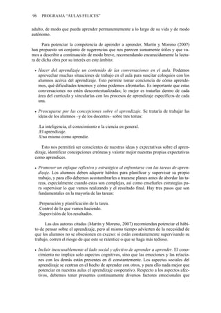 96     PROGRAMA “AULAS FELICES”


adulto, de modo que pueda aprender permanentemente a lo largo de su vida y de modo
autónomo.

      Para potenciar la competencia de aprender a aprender, Martín y Moreno (2007)
han propuesto un conjunto de sugerencias que nos parecen sumamente útiles y que va-
mos a describir a continuación de modo breve, recomendando encarecidamente la lectu-
ra de dicha obra por su interés en este ámbito:

     Hacer del aprendizaje un contenido de las conversaciones en el aula. Podemos
     aprovechar muchas situaciones de trabajo en el aula para suscitar coloquios con los
     alumnos acerca del aprendizaje. Esto permite tomar conciencia de cómo aprende-
     mos, qué dificultades tenemos y cómo podemos afrontarlas. Es importante que estas
     conversaciones no estén descontextualizadas; lo mejor es tratarlas dentro de cada
     área del currículo y vincularlas con los procesos de aprendizaje específicos de cada
     una.

     Preocuparse por las concepciones sobre el aprendizaje. Se trataría de trabajar las
     ideas de los alumnos –y de los docentes– sobre tres temas:

     .La inteligencia, el conocimiento o la ciencia en general.
     .El aprendizaje.
     .Uno mismo como aprendiz.

     Esto nos permitirá ser conscientes de nuestras ideas y expectativas sobre el apren-
 dizaje, identificar concepciones erróneas y valorar mejor nuestras propias expectativas
 como aprendices.

     Promover un enfoque reflexivo y estratégico al enfrentarse con las tareas de apren-
     dizaje. Los alumnos deben adquirir hábitos para planificar y supervisar su propio
     trabajo, y para ello debemos acostumbrarles a trazarse planes antes de abordar las ta-
     reas, especialmente cuando estas son complejas, así como enseñarles estrategias pa-
     ra supervisar lo que vamos realizando y el resultado final. Hay tres pasos que son
     fundamentales en la mayoría de las tareas:

     .Preparación y planificación de la tarea.
     .Control de lo que vamos haciendo.
     .Supervisión de los resultados.

       Las dos autoras citadas (Martín y Moreno, 2007) recomiendan potenciar el hábi-
 to de pensar sobre el aprendizaje, pero al mismo tiempo advierten de la necesidad de
 que los alumnos no se obsesionen en exceso: si están constantemente supervisando su
 trabajo, corren el riesgo de que este se ralentice o que se haga más tedioso.

     Incluir inexcusablemente el lado social y afectivo de aprender a aprender. El cono-
     cimiento no implica solo aspectos cognitivos, sino que las emociones y las relacio-
     nes con los demás están presentes en él constantemente. Los aspectos sociales del
     aprendizaje se centran en el hecho de aprender con otros, y para ello nada mejor que
     potenciar en nuestras aulas el aprendizaje cooperativo. Respecto a los aspectos afec-
     tivos, debemos tener presentes continuamente diversos factores emocionales que
 