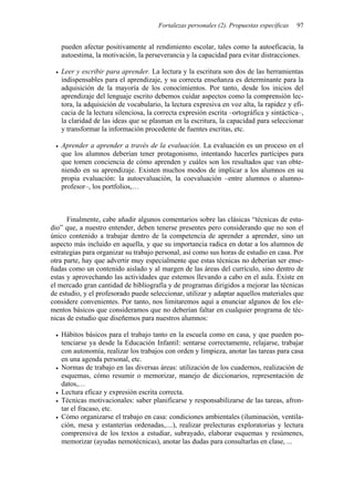 Fortalezas personales (2). Propuestas específicas   97


   pueden afectar positivamente al rendimiento escolar, tales como la autoeficacia, la
   autoestima, la motivación, la perseverancia y la capacidad para evitar distracciones.

   Leer y escribir para aprender. La lectura y la escritura son dos de las herramientas
   indispensables para el aprendizaje, y su correcta enseñanza es determinante para la
   adquisición de la mayoría de los conocimientos. Por tanto, desde los inicios del
   aprendizaje del lenguaje escrito debemos cuidar aspectos como la comprensión lec-
   tora, la adquisición de vocabulario, la lectura expresiva en voz alta, la rapidez y efi-
   cacia de la lectura silenciosa, la correcta expresión escrita –ortográfica y sintáctica–,
   la claridad de las ideas que se plasman en la escritura, la capacidad para seleccionar
   y transformar la información procedente de fuentes escritas, etc.

   Aprender a aprender a través de la evaluación. La evaluación es un proceso en el
   que los alumnos deberían tener protagonismo, intentando hacerles partícipes para
   que tomen conciencia de cómo aprenden y cuáles son los resultados que van obte-
   niendo en su aprendizaje. Existen muchos modos de implicar a los alumnos en su
   propia evaluación: la autoevaluación, la coevaluación –entre alumnos o alumno-
   profesor–, los portfolios,…



      Finalmente, cabe añadir algunos comentarios sobre las clásicas “técnicas de estu-
dio” que, a nuestro entender, deben tenerse presentes pero considerando que no son el
único contenido a trabajar dentro de la competencia de aprender a aprender, sino un
aspecto más incluido en aquella, y que su importancia radica en dotar a los alumnos de
estrategias para organizar su trabajo personal, así como sus horas de estudio en casa. Por
otra parte, hay que advertir muy especialmente que estas técnicas no deberían ser ense-
ñadas como un contenido aislado y al margen de las áreas del currículo, sino dentro de
estas y aprovechando las actividades que estemos llevando a cabo en el aula. Existe en
el mercado gran cantidad de bibliografía y de programas dirigidos a mejorar las técnicas
de estudio, y el profesorado puede seleccionar, utilizar y adaptar aquellos materiales que
considere convenientes. Por tanto, nos limitaremos aquí a enunciar algunos de los ele-
mentos básicos que consideramos que no deberían faltar en cualquier programa de téc-
nicas de estudio que diseñemos para nuestros alumnos:

   Hábitos básicos para el trabajo tanto en la escuela como en casa, y que pueden po-
   tenciarse ya desde la Educación Infantil: sentarse correctamente, relajarse, trabajar
   con autonomía, realizar los trabajos con orden y limpieza, anotar las tareas para casa
   en una agenda personal, etc.
   Normas de trabajo en las diversas áreas: utilización de los cuadernos, realización de
   esquemas, cómo resumir o memorizar, manejo de diccionarios, representación de
   datos,…
   Lectura eficaz y expresión escrita correcta.
   Técnicas motivacionales: saber planificarse y responsabilizarse de las tareas, afron-
   tar el fracaso, etc.
   Cómo organizarse el trabajo en casa: condiciones ambientales (iluminación, ventila-
   ción, mesa y estanterías ordenadas,....), realizar prelecturas exploratorias y lectura
   comprensiva de los textos a estudiar, subrayado, elaborar esquemas y resúmenes,
   memorizar (ayudas nemotécnicas), anotar las dudas para consultarlas en clase, ...
 