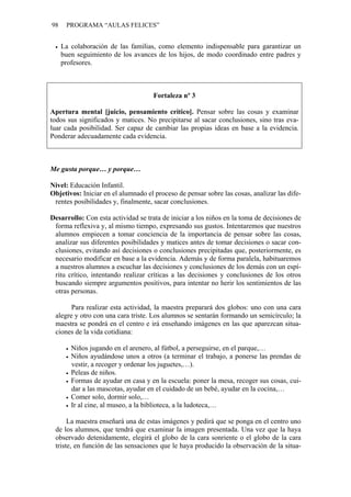 98    PROGRAMA “AULAS FELICES”


     La colaboración de las familias, como elemento indispensable para garantizar un
     buen seguimiento de los avances de los hijos, de modo coordinado entre padres y
     profesores.



                                     Fortaleza nº 3

Apertura mental [juicio, pensamiento crítico]. Pensar sobre las cosas y examinar
todos sus significados y matices. No precipitarse al sacar conclusiones, sino tras eva-
luar cada posibilidad. Ser capaz de cambiar las propias ideas en base a la evidencia.
Ponderar adecuadamente cada evidencia.



Me gusta porque… y porque…

Nivel: Educación Infantil.
Objetivos: Iniciar en el alumnado el proceso de pensar sobre las cosas, analizar las dife-
 rentes posibilidades y, finalmente, sacar conclusiones.

Desarrollo: Con esta actividad se trata de iniciar a los niños en la toma de decisiones de
 forma reflexiva y, al mismo tiempo, expresando sus gustos. Intentaremos que nuestros
 alumnos empiecen a tomar conciencia de la importancia de pensar sobre las cosas,
 analizar sus diferentes posibilidades y matices antes de tomar decisiones o sacar con-
 clusiones, evitando así decisiones o conclusiones precipitadas que, posteriormente, es
 necesario modificar en base a la evidencia. Además y de forma paralela, habituaremos
 a nuestros alumnos a escuchar las decisiones y conclusiones de los demás con un espí-
 ritu crítico, intentando realizar críticas a las decisiones y conclusiones de los otros
 buscando siempre argumentos positivos, para intentar no herir los sentimientos de las
 otras personas.

       Para realizar esta actividad, la maestra preparará dos globos: uno con una cara
 alegre y otro con una cara triste. Los alumnos se sentarán formando un semicírculo; la
 maestra se pondrá en el centro e irá enseñando imágenes en las que aparezcan situa-
 ciones de la vida cotidiana:

        Niños jugando en el arenero, al fútbol, a perseguirse, en el parque,…
        Niños ayudándose unos a otros (a terminar el trabajo, a ponerse las prendas de
        vestir, a recoger y ordenar los juguetes,…).
        Peleas de niños.
        Formas de ayudar en casa y en la escuela: poner la mesa, recoger sus cosas, cui-
        dar a las mascotas, ayudar en el cuidado de un bebé, ayudar en la cocina,…
        Comer solo, dormir solo,…
        Ir al cine, al museo, a la biblioteca, a la ludoteca,…

      La maestra enseñará una de estas imágenes y pedirá que se ponga en el centro uno
 de los alumnos, que tendrá que examinar la imagen presentada. Una vez que la haya
 observado detenidamente, elegirá el globo de la cara sonriente o el globo de la cara
 triste, en función de las sensaciones que le haya producido la observación de la situa-
 