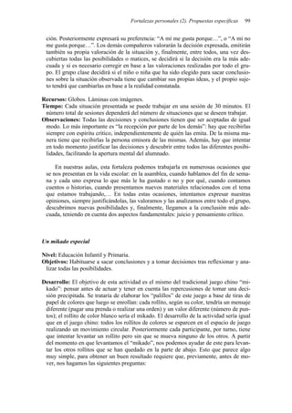 Fortalezas personales (2). Propuestas específicas   99


 ción. Posteriormente expresará su preferencia: “A mí me gusta porque…”, o “A mí no
 me gusta porque…”. Los demás compañeros valorarán la decisión expresada, emitirán
 también su propia valoración de la situación y, finalmente, entre todos, una vez des-
 cubiertas todas las posibilidades o matices, se decidirá si la decisión era la más ade-
 cuada y si es necesario corregir en base a las valoraciones realizadas por todo el gru-
 po. El grupo clase decidirá si el niño o niña que ha sido elegido para sacar conclusio-
 nes sobre la situación observada tiene que cambiar sus propias ideas, y el propio suje-
 to tendrá que cambiarlas en base a la realidad constatada.

Recursos: Globos. Láminas con imágenes.
Tiempo: Cada situación presentada se puede trabajar en una sesión de 30 minutos. El
 número total de sesiones dependerá del número de situaciones que se deseen trabajar.
Observaciones: Todas las decisiones y conclusiones tienen que ser aceptadas de igual
 modo. Lo más importante es “la recepción por parte de los demás”: hay que recibirlas
 siempre con espíritu crítico, independientemente de quién las emita. De la misma ma-
 nera tiene que recibirlas la persona emisora de las mismas. Además, hay que intentar
 en todo momento justificar las decisiones y descubrir entre todos las diferentes posibi-
 lidades, facilitando la apertura mental del alumnado.

     En nuestras aulas, esta fortaleza podemos trabajarla en numerosas ocasiones que
 se nos presentan en la vida escolar: en la asamblea, cuando hablamos del fin de sema-
 na y cada uno expresa lo que más le ha gustado o no y por qué, cuando contamos
 cuentos o historias, cuando presentamos nuevos materiales relacionados con el tema
 que estamos trabajando,… En todas estas ocasiones, intentamos expresar nuestras
 opiniones, siempre justificándolas, las valoramos y las analizamos entre todo el grupo,
 descubrimos nuevas posibilidades y, finalmente, llegamos a la conclusión más ade-
 cuada, teniendo en cuenta dos aspectos fundamentales: juicio y pensamiento crítico.



Un mikado especial

Nivel: Educación Infantil y Primaria.
Objetivos: Habituarse a sacar conclusiones y a tomar decisiones tras reflexionar y ana-
 lizar todas las posibilidades.

Desarrollo: El objetivo de esta actividad es el mismo del tradicional juego chino “mi-
 kado”: pensar antes de actuar y tener en cuenta las repercusiones de tomar una deci-
 sión precipitada. Se trataría de elaborar los “palillos” de este juego a base de tiras de
 papel de colores que luego se enrollan: cada rollito, según su color, tendría un mensaje
 diferente (pagar una prenda o realizar una orden) y un valor diferente (número de pun-
 tos); el rollito de color blanco sería el mikado. El desarrollo de la actividad sería igual
 que en el juego chino: todos los rollitos de colores se esparcen en el espacio de juego
 realizando un movimiento circular. Posteriormente cada participante, por turno, tiene
 que intentar levantar un rollito pero sin que se mueva ninguno de los otros. A partir
 del momento en que levantamos el “mikado”, nos podemos ayudar de este para levan-
 tar los otros rollitos que se han quedado en la parte de abajo. Esto que parece algo
 muy simple, para obtener un buen resultado requiere que, previamente, antes de mo-
 ver, nos hagamos las siguientes preguntas:
 