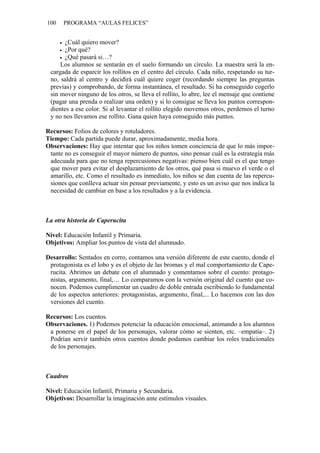 100   PROGRAMA “AULAS FELICES”


      ¿Cuál quiero mover?
      ¿Por qué?
      ¿Qué pasará si…?
     Los alumnos se sentarán en el suelo formando un círculo. La maestra será la en-
 cargada de esparcir los rollitos en el centro del círculo. Cada niño, respetando su tur-
 no, saldrá al centro y decidirá cuál quiere coger (recordando siempre las preguntas
 previas) y comprobando, de forma instantánea, el resultado. Si ha conseguido cogerlo
 sin mover ninguno de los otros, se lleva el rollito, lo abre, lee el mensaje que contiene
 (pagar una prenda o realizar una orden) y si lo consigue se lleva los puntos correspon-
 dientes a ese color. Si al levantar el rollito elegido movemos otros, perdemos el turno
 y no nos llevamos ese rollito. Gana quien haya conseguido más puntos.

Recursos: Folios de colores y rotuladores.
Tiempo: Cada partida puede durar, aproximadamente, media hora.
Observaciones: Hay que intentar que los niños tomen conciencia de que lo más impor-
 tante no es conseguir el mayor número de puntos, sino pensar cuál es la estrategia más
 adecuada para que no tenga repercusiones negativas: pienso bien cuál es el que tengo
 que mover para evitar el desplazamiento de los otros, qué pasa si muevo el verde o el
 amarillo, etc. Como el resultado es inmediato, los niños se dan cuenta de las repercu-
 siones que conlleva actuar sin pensar previamente, y esto es un aviso que nos indica la
 necesidad de cambiar en base a los resultados y a la evidencia.



La otra historia de Caperucita

Nivel: Educación Infantil y Primaria.
Objetivos: Ampliar los puntos de vista del alumnado.

Desarrollo: Sentados en corro, contamos una versión diferente de este cuento, donde el
 protagonista es el lobo y es el objeto de las bromas y el mal comportamiento de Cape-
 rucita. Abrimos un debate con el alumnado y comentamos sobre el cuento: protago-
 nistas, argumento, final,… Lo comparamos con la versión original del cuento que co-
 nocen. Podemos cumplimentar un cuadro de doble entrada escribiendo lo fundamental
 de los aspectos anteriores: protagonistas, argumento, final,... Lo hacemos con las dos
 versiones del cuento.

Recursos: Los cuentos.
Observaciones. 1) Podemos potenciar la educación emocional, animando a los alumnos
 a ponerse en el papel de los personajes, valorar cómo se sienten, etc. –empatía–. 2)
 Podrían servir también otros cuentos donde podamos cambiar los roles tradicionales
 de los personajes.



Cuadros

Nivel: Educación Infantil, Primaria y Secundaria.
Objetivos: Desarrollar la imaginación ante estímulos visuales.
 