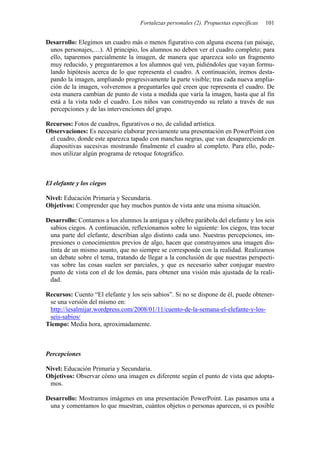 Fortalezas personales (2). Propuestas específicas   101


Desarrollo: Elegimos un cuadro más o menos figurativo con alguna escena (un paisaje,
 unos personajes,…). Al principio, los alumnos no deben ver el cuadro completo; para
 ello, taparemos parcialmente la imagen, de manera que aparezca solo un fragmento
 muy reducido, y preguntaremos a los alumnos qué ven, pidiéndoles que vayan formu-
 lando hipótesis acerca de lo que representa el cuadro. A continuación, iremos desta-
 pando la imagen, ampliando progresivamente la parte visible; tras cada nueva amplia-
 ción de la imagen, volveremos a preguntarles qué creen que representa el cuadro. De
 esta manera cambian de punto de vista a medida que varía la imagen, hasta que al fin
 está a la vista todo el cuadro. Los niños van construyendo su relato a través de sus
 percepciones y de las intervenciones del grupo.

Recursos: Fotos de cuadros, figurativos o no, de calidad artística.
Observaciones: Es necesario elaborar previamente una presentación en PowerPoint con
 el cuadro, donde este aparezca tapado con manchas negras, que van desapareciendo en
 diapositivas sucesivas mostrando finalmente el cuadro al completo. Para ello, pode-
 mos utilizar algún programa de retoque fotográfico.



El elefante y los ciegos

Nivel: Educación Primaria y Secundaria.
Objetivos: Comprender que hay muchos puntos de vista ante una misma situación.

Desarrollo: Contamos a los alumnos la antigua y célebre parábola del elefante y los seis
 sabios ciegos. A continuación, reflexionamos sobre lo siguiente: los ciegos, tras tocar
 una parte del elefante, describían algo distinto cada uno. Nuestras percepciones, im-
 presiones o conocimientos previos de algo, hacen que construyamos una imagen dis-
 tinta de un mismo asunto, que no siempre se corresponde con la realidad. Realizamos
 un debate sobre el tema, tratando de llegar a la conclusión de que nuestras perspecti-
 vas sobre las cosas suelen ser parciales, y que es necesario saber conjugar nuestro
 punto de vista con el de los demás, para obtener una visión más ajustada de la reali-
 dad.

Recursos: Cuento “El elefante y los seis sabios”. Si no se dispone de él, puede obtener-
 se una versión del mismo en:
 http://iesalmijar.wordpress.com/2008/01/11/cuento-de-la-semana-el-elefante-y-los-
 seis-sabios/
Tiempo: Media hora, aproximadamente.



Percepciones

Nivel: Educación Primaria y Secundaria.
Objetivos: Observar cómo una imagen es diferente según el punto de vista que adopta-
 mos.

Desarrollo: Mostramos imágenes en una presentación PowerPoint. Las pasamos una a
 una y comentamos lo que muestran, cuántos objetos o personas aparecen, si es posible
 