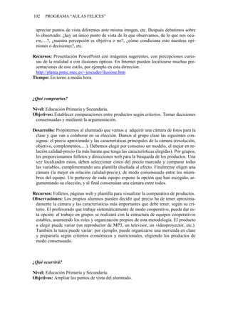102   PROGRAMA “AULAS FELICES”


 apreciar puntos de vista diferentes ante misma imagen, etc. Después debatimos sobre
 lo observado: ¿hay un único punto de vista de lo que observamos, de lo que nos ocu-
 rre,…?, ¿nuestra percepción es objetiva o no?, ¿cómo condiciona esto nuestras opi-
 niones o decisiones?, etc.

Recursos: Presentación PowerPoint con imágenes sugerentes, con percepciones curio-
 sas de la realidad o con ilusiones ópticas. En Internet pueden localizarse muchas pre-
 sentaciones de este estilo, por ejemplo en esta dirección:
 http://platea.pntic.mec.es/~jescuder/ilusione.htm
Tiempo: En torno a media hora.



¿Qué comprarías?

Nivel: Educación Primaria y Secundaria.
Objetivos: Establecer comparaciones entre productos según criterios. Tomar decisiones
 consensuadas y mediante la argumentación.

Desarrollo: Proponemos al alumnado que vamos a adquirir una cámara de fotos para la
 clase y que van a colaborar en su elección. Damos al grupo clase las siguientes con-
 signas: el precio aproximado y las características principales de la cámara (resolución,
 objetivo, complementos,…). Debemos elegir por consenso un modelo, el mejor en re-
 lación calidad-precio (la más barata que tenga las características elegidas). Por grupos,
 les proporcionamos folletos y direcciones web para la búsqueda de los productos. Una
 vez localizados estos, deben seleccionar cinco del precio marcado y comparar todas
 las variables, cumplimentando una plantilla diseñada al efecto. Finalmente eligen una
 cámara (la mejor en relación calidad-precio), de modo consensuado entre los miem-
 bros del equipo. Un portavoz de cada equipo expone la opción que han escogido, ar-
 gumentando su elección, y al final consensúan una cámara entre todos.

Recursos: Folletos, páginas web y plantilla para visualizar la comparativa de productos.
Observaciones: Los propios alumnos pueden decidir qué precio ha de tener aproxima-
 damente la cámara y las características más importantes que debe tener, según su cri-
 terio. El profesorado que trabaje sistemáticamente de modo cooperativo, puede dar es-
 ta opción: el trabajo en grupos se realizará con la estructura de equipos cooperativos
 estables, asumiendo los roles y organización propios de esta metodología. El producto
 a elegir puede variar (un reproductor de MP3, un televisor, un videoproyector, etc.).
 También la tarea puede variar: por ejemplo, puede organizarse una merienda en clase
 y prepararla según criterios económicos y nutricionales, eligiendo los productos de
 modo consensuado.



¿Qué ocurrirá?

Nivel: Educación Primaria y Secundaria.
Objetivos: Ampliar los puntos de vista del alumnado.
 