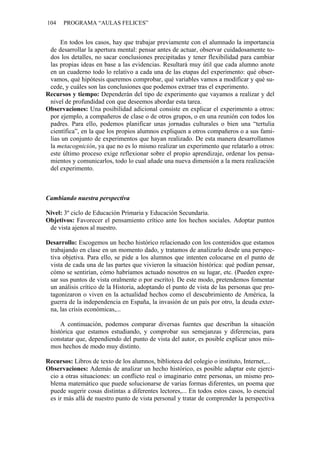 104   PROGRAMA “AULAS FELICES”


     En todos los casos, hay que trabajar previamente con el alumnado la importancia
 de desarrollar la apertura mental: pensar antes de actuar, observar cuidadosamente to-
 dos los detalles, no sacar conclusiones precipitadas y tener flexibilidad para cambiar
 las propias ideas en base a las evidencias. Resultará muy útil que cada alumno anote
 en un cuaderno todo lo relativo a cada una de las etapas del experimento: qué obser-
 vamos, qué hipótesis queremos comprobar, qué variables vamos a modificar y qué su-
 cede, y cuáles son las conclusiones que podemos extraer tras el experimento.
Recursos y tiempo: Dependerán del tipo de experimento que vayamos a realizar y del
 nivel de profundidad con que deseemos abordar esta tarea.
Observaciones: Una posibilidad adicional consiste en explicar el experimento a otros:
 por ejemplo, a compañeros de clase o de otros grupos, o en una reunión con todos los
 padres. Para ello, podemos planificar unas jornadas culturales o bien una “tertulia
 científica”, en la que los propios alumnos expliquen a otros compañeros o a sus fami-
 lias un conjunto de experimentos que hayan realizado. De esta manera desarrollamos
 la metacognición, ya que no es lo mismo realizar un experimento que relatarlo a otros:
 este último proceso exige reflexionar sobre el propio aprendizaje, ordenar los pensa-
 mientos y comunicarlos, todo lo cual añade una nueva dimensión a la mera realización
 del experimento.



Cambiando nuestra perspectiva

Nivel: 3º ciclo de Educación Primaria y Educación Secundaria.
Objetivos: Favorecer el pensamiento crítico ante los hechos sociales. Adoptar puntos
 de vista ajenos al nuestro.

Desarrollo: Escogemos un hecho histórico relacionado con los contenidos que estamos
 trabajando en clase en un momento dado, y tratamos de analizarlo desde una perspec-
 tiva objetiva. Para ello, se pide a los alumnos que intenten colocarse en el punto de
 vista de cada una de las partes que vivieron la situación histórica: qué podían pensar,
 cómo se sentirían, cómo habríamos actuado nosotros en su lugar, etc. (Pueden expre-
 sar sus puntos de vista oralmente o por escrito). De este modo, pretendemos fomentar
 un análisis crítico de la Historia, adoptando el punto de vista de las personas que pro-
 tagonizaron o viven en la actualidad hechos como el descubrimiento de América, la
 guerra de la independencia en España, la invasión de un país por otro, la deuda exter-
 na, las crisis económicas,...

     A continuación, podemos comparar diversas fuentes que describan la situación
 histórica que estamos estudiando, y comprobar sus semejanzas y diferencias, para
 constatar que, dependiendo del punto de vista del autor, es posible explicar unos mis-
 mos hechos de modo muy distinto.

Recursos: Libros de texto de los alumnos, biblioteca del colegio o instituto, Internet,...
Observaciones: Además de analizar un hecho histórico, es posible adaptar este ejerci-
 cio a otras situaciones: un conflicto real o imaginario entre personas, un mismo pro-
 blema matemático que puede solucionarse de varias formas diferentes, un poema que
 puede sugerir cosas distintas a diferentes lectores,... En todos estos casos, lo esencial
 es ir más allá de nuestro punto de vista personal y tratar de comprender la perspectiva
 