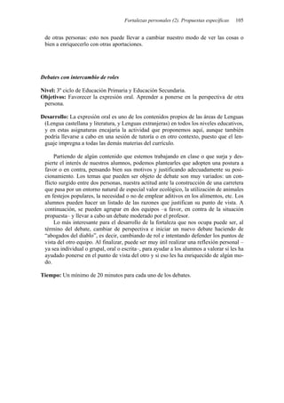 Fortalezas personales (2). Propuestas específicas   105


 de otras personas: esto nos puede llevar a cambiar nuestro modo de ver las cosas o
 bien a enriquecerlo con otras aportaciones.




Debates con intercambio de roles

Nivel: 3º ciclo de Educación Primaria y Educación Secundaria.
Objetivos: Favorecer la expresión oral. Aprender a ponerse en la perspectiva de otra
 persona.

Desarrollo: La expresión oral es uno de los contenidos propios de las áreas de Lenguas
 (Lengua castellana y literatura, y Lenguas extranjeras) en todos los niveles educativos,
 y en estas asignaturas encajaría la actividad que proponemos aquí, aunque también
 podría llevarse a cabo en una sesión de tutoría o en otro contexto, puesto que el len-
 guaje impregna a todas las demás materias del currículo.

      Partiendo de algún contenido que estemos trabajando en clase o que surja y des-
 pierte el interés de nuestros alumnos, podemos plantearles que adopten una postura a
 favor o en contra, pensando bien sus motivos y justificando adecuadamente su posi-
 cionamiento. Los temas que pueden ser objeto de debate son muy variados: un con-
 flicto surgido entre dos personas, nuestra actitud ante la construcción de una carretera
 que pasa por un entorno natural de especial valor ecológico, la utilización de animales
 en festejos populares, la necesidad o no de emplear aditivos en los alimentos, etc. Los
 alumnos pueden hacer un listado de las razones que justifican su punto de vista. A
 continuación, se pueden agrupar en dos equipos –a favor, en contra de la situación
 propuesta– y llevar a cabo un debate moderado por el profesor.
      Lo más interesante para el desarrollo de la fortaleza que nos ocupa puede ser, al
 término del debate, cambiar de perspectiva e iniciar un nuevo debate haciendo de
 “abogados del diablo”, es decir, cambiando de rol e intentando defender los puntos de
 vista del otro equipo. Al finalizar, puede ser muy útil realizar una reflexión personal –
 ya sea individual o grupal, oral o escrita–, para ayudar a los alumnos a valorar si les ha
 ayudado ponerse en el punto de vista del otro y si eso les ha enriquecido de algún mo-
 do.

Tiempo: Un mínimo de 20 minutos para cada uno de los debates.
 