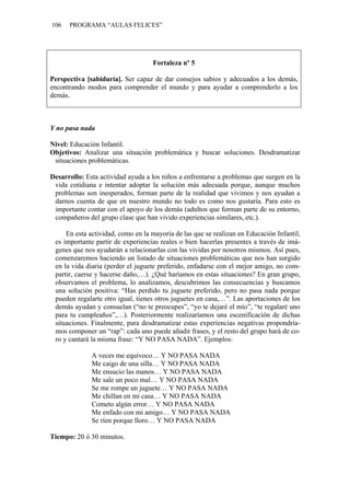 106   PROGRAMA “AULAS FELICES”




                                   Fortaleza nº 5

Perspectiva [sabiduría]. Ser capaz de dar consejos sabios y adecuados a los demás,
encontrando modos para comprender el mundo y para ayudar a comprenderlo a los
demás.



Y no pasa nada

Nivel: Educación Infantil.
Objetivos: Analizar una situación problemática y buscar soluciones. Desdramatizar
 situaciones problemáticas.

Desarrollo: Esta actividad ayuda a los niños a enfrentarse a problemas que surgen en la
 vida cotidiana e intentar adoptar la solución más adecuada porque, aunque muchos
 problemas son inesperados, forman parte de la realidad que vivimos y nos ayudan a
 darnos cuenta de que en nuestro mundo no todo es como nos gustaría. Para esto es
 importante contar con el apoyo de los demás (adultos que forman parte de su entorno,
 compañeros del grupo clase que han vivido experiencias similares, etc.).

     En esta actividad, como en la mayoría de las que se realizan en Educación Infantil,
 es importante partir de experiencias reales o bien hacerlas presentes a través de imá-
 genes que nos ayudarán a relacionarlas con las vividas por nosotros mismos. Así pues,
 comenzaremos haciendo un listado de situaciones problemáticas que nos han surgido
 en la vida diaria (perder el juguete preferido, enfadarse con el mejor amigo, no com-
 partir, caerse y hacerse daño,…). ¿Qué haríamos en estas situaciones? En gran grupo,
 observamos el problema, lo analizamos, descubrimos las consecuencias y buscamos
 una solución positiva: “Has perdido tu juguete preferido, pero no pasa nada porque
 pueden regalarte otro igual, tienes otros juguetes en casa,…”. Las aportaciones de los
 demás ayudan y consuelan (“no te preocupes”, “yo te dejaré el mío”, “te regalaré uno
 para tu cumpleaños”,…). Posteriormente realizaríamos una escenificación de dichas
 situaciones. Finalmente, para desdramatizar estas experiencias negativas propondría-
 mos componer un “rap”: cada uno puede añadir frases, y el resto del grupo hará de co-
 ro y cantará la misma frase: “Y NO PASA NADA”. Ejemplos:

              A veces me equivoco… Y NO PASA NADA
              Me caigo de una silla… Y NO PASA NADA
              Me ensucio las manos… Y NO PASA NADA
              Me sale un poco mal… Y NO PASA NADA
              Se me rompe un juguete… Y NO PASA NADA
              Me chillan en mi casa… Y NO PASA NADA
              Cometo algún error… Y NO PASA NADA
              Me enfado con mi amigo… Y NO PASA NADA
              Se ríen porque lloro… Y NO PASA NADA

Tiempo: 20 ó 30 minutos.
 