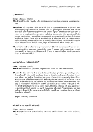 Fortalezas personales (2). Propuestas específicas   107



¿Me ayudas?

Nivel: Educación Infantil.
Objetivos: Consolar y ayudar a los demás para superar situaciones que causan proble-
 mas.

Desarrollo: Se trataría de contar en el aula con un espacio (un rincón de carácter per-
 manente) al que podrían acudir los niños cada vez que surge un problema, bien a nivel
 individual o un problema del grupo clase. En este espacio estaría nuestro “consejero”:
 puede ser la propia profesora, pero es preferible que sea otro niño que actuará bajo
 nuestra supervisión, y que utilizará una mascota u otro personaje habitual de la clase
 (marioneta, títere,…) que sería el encargado de ayudarnos a resolver los problemas,
 consolándonos y proporcionándonos el consejo más adecuado, inventándose cuentos
 cortos personalizados, a través de un juego, de una canción, de un acertijo, etc.

Observaciones: Los niños viven y reaccionan de diferente manera cuando es una ma-
 rioneta o un títere quien nos transmite las cosas. El uso de marionetas anima a pensar
 en un conflicto sin estar metido dentro de él y da la oportunidad de oír diversas solu-
 ciones al mismo conflicto.



¿En qué rincón está la solución?

Nivel: Educación Infantil.
Objetivos: Comprender que todos los problemas tienen una o varias soluciones.

Desarrollo: Empezaremos la actividad planteando algún problema que nos haya surgi-
 do en clase. Un niño o niña que haya vivido la situación saldrá, se colocará en el cen-
 tro y relatará los hechos. A continuación, entre todos realizaremos una lluvia de ideas,
 pensaremos y seleccionaremos cuatro posibles consejos para ayudar a afrontar el pro-
 blema. Para cada uno de los consejos que escojamos finalmente elaboraremos un car-
 tel y lo colocaremos en un rincón distinto de la clase. Cada alumno se dirigirá al rin-
 cón donde está el consejo que le parece mejor. El niño o niña que está en el centro eli-
 ge a continuación el consejo que a él le parece más adecuado. Posteriormente hay que
 analizar y descubrir las consecuencias de haber elegido ese consejo o rincón y valorar
 si es el más adecuado.

Tiempo: Entre 15 y 20 minutos.



Descubrir una solución adecuada

Nivel: Educación Primaria.
Objetivos: Estimular la elaboración de soluciones adecuadas ante situaciones conflicti-
 vas.
 
