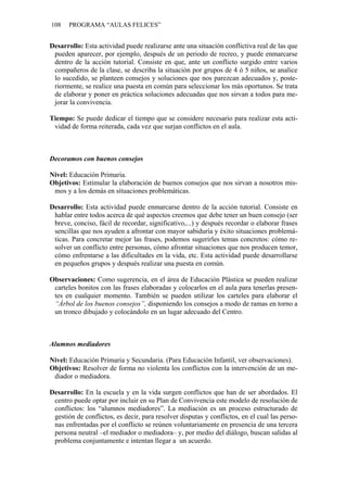 108    PROGRAMA “AULAS FELICES”


Desarrollo: Esta actividad puede realizarse ante una situación conflictiva real de las que
 pueden aparecer, por ejemplo, después de un periodo de recreo, y puede enmarcarse
 dentro de la acción tutorial. Consiste en que, ante un conflicto surgido entre varios
 compañeros de la clase, se describa la situación por grupos de 4 ó 5 niños, se analice
 lo sucedido, se planteen consejos y soluciones que nos parezcan adecuados y, poste-
 riormente, se realice una puesta en común para seleccionar los más oportunos. Se trata
 de elaborar y poner en práctica soluciones adecuadas que nos sirvan a todos para me-
 jorar la convivencia.

Tiempo: Se puede dedicar el tiempo que se considere necesario para realizar esta acti-
 vidad de forma reiterada, cada vez que surjan conflictos en el aula.



Decoramos con buenos consejos

Nivel: Educación Primaria.
Objetivos: Estimular la elaboración de buenos consejos que nos sirvan a nosotros mis-
 mos y a los demás en situaciones problemáticas.

Desarrollo: Esta actividad puede enmarcarse dentro de la acción tutorial. Consiste en
 hablar entre todos acerca de qué aspectos creemos que debe tener un buen consejo (ser
 breve, conciso, fácil de recordar, significativo,...) y después recordar o elaborar frases
 sencillas que nos ayuden a afrontar con mayor sabiduría y éxito situaciones problemá-
 ticas. Para concretar mejor las frases, podemos sugerirles temas concretos: cómo re-
 solver un conflicto entre personas, cómo afrontar situaciones que nos producen temor,
 cómo enfrentarse a las dificultades en la vida, etc. Esta actividad puede desarrollarse
 en pequeños grupos y después realizar una puesta en común.

Observaciones: Como sugerencia, en el área de Educación Plástica se pueden realizar
 carteles bonitos con las frases elaboradas y colocarlos en el aula para tenerlas presen-
 tes en cualquier momento. También se pueden utilizar los carteles para elaborar el
 “Árbol de los buenos consejos”, disponiendo los consejos a modo de ramas en torno a
 un tronco dibujado y colocándolo en un lugar adecuado del Centro.



Alumnos mediadores

Nivel: Educación Primaria y Secundaria. (Para Educación Infantil, ver observaciones).
Objetivos: Resolver de forma no violenta los conflictos con la intervención de un me-
 diador o mediadora.

Desarrollo: En la escuela y en la vida surgen conflictos que han de ser abordados. El
 centro puede optar por incluir en su Plan de Convivencia este modelo de resolución de
 conflictos: los “alumnos mediadores”. La mediación es un proceso estructurado de
 gestión de conflictos, es decir, para resolver disputas y conflictos, en el cual las perso-
 nas enfrentadas por el conflicto se reúnen voluntariamente en presencia de una tercera
 persona neutral –el mediador o mediadora– y, por medio del diálogo, buscan salidas al
 problema conjuntamente e intentan llegar a un acuerdo.
 