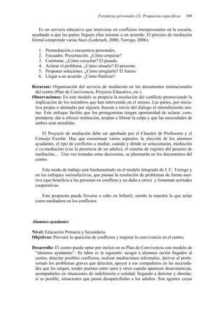 Fortalezas personales (2). Propuestas específicas   109


   Es un servicio educativo que interviene en conflictos interpersonales en la escuela,
ayudando a que las partes lleguen ellas mismas a un acuerdo. El proceso de mediación
formal comprende varias fases (Lederach, 2000; Torrego, 2006):

   1.   Premediación o encuentros personales.
   2.   Encuadre. Presentación. ¿Cómo empezar?
   3.   Cuéntame. ¿Cómo escuchar? El pasado.
   4.   Aclarar el problema. ¿Cómo situarlo? El presente.
   5.   Proponer soluciones. ¿Cómo arreglarlo? El futuro.
   6.   Llegar a un acuerdo. ¿Cómo finalizar?

Recursos: Organización del servicio de mediación en los documentos institucionales
 del centro (Plan de Convivencia, Proyecto Educativo, etc.).
Observaciones: En este modelo se propicia la resolución del conflicto promoviendo la
 implicación de los miembros que han intervenido en el mismo. Las partes, por inicia-
 tiva propia o alentadas por alguien, buscan a través del diálogo el entendimiento mu-
 tuo. Este enfoque facilita que los protagonistas tengan oportunidad de aclarar, com-
 prenderse, dar u ofrecer restitución, aceptar o liberar la culpa y que las necesidades de
 ambos sean atendidas.

    El Proyecto de mediación debe ser aprobado por el Claustro de Profesores y el
 Consejo Escolar. Hay que consensuar varios aspectos: la elección de los alumnos
 ayudantes, el tipo de conflictos a mediar, cuándo y dónde se solucionarán, mediación
 o co-mediación (con la presencia de un adulto), el sistema de registro del proceso de
 mediación,… Una vez tomadas estas decisiones, se plasmarán en los documentos del
 centro.

     Este modo de trabajo está fundamentado en el modelo integrado de J. C. Torrego y
 en los enfoques socioafectivos, que pautan la resolución de problemas de forma aser-
 tiva (que beneficia a las personas en conflicto y no daña a otros) y fomentan actitudes
 cooperativas.

    Esta propuesta puede llevarse a cabo en Infantil, siendo la maestra la que actúe
 como mediadora en los conflictos.



Alumnos ayudantes

Nivel: Educación Primaria y Secundaria.
Objetivos: Prevenir la aparición de conflictos y mejorar la convivencia en el centro.

Desarrollo: El centro puede optar por incluir en su Plan de Convivencia este modelo de
 “alumnos ayudantes”. Su labor es la siguiente: acoger a alumnos recién llegados al
 centro, detectar posibles conflictos, realizar mediaciones informales, derivar al profe-
 sorado los problemas graves que detecten, apoyar a sus compañeros en las necesida-
 des que les surgen, tender puentes entre unos y otros cuando aparecen desavenencias,
 acompañarles en situaciones de indefensión o soledad, llegando a detectar y abordar,
 si es posible, situaciones que pasan desapercibidas a los adultos. Son agentes cuyas
 