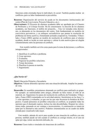 110   PROGRAMA “AULAS FELICES”


 funciones están orientadas hacia lo individual y lo social. También pueden mediar en
 conflictos, pero su labor fundamental es prevenirlos.

Recursos: Organización del servicio de ayuda en los documentos institucionales del
 centro (Plan de Convivencia, Proyecto Educativo, etc.).
Observaciones: El Proyecto de alumnos ayudantes debe ser aprobado por el Claustro
 de Profesores y el Consejo Escolar. Ha de consensuarse: la elección de los alumnos
 ayudantes, sus funciones, el ámbito de actuación,… Una vez tomadas estas decisio-
 nes, se plasmarán en los documentos del centro. Está fundamentado en modelos de
 convivencia preventivos, y en enfoques socioafectivos que pautan la resolución de
 problemas de forma asertiva y fomentando actitudes cooperativas. Fernández, Villaos-
 lada y Funes (2002) aportan un modelo de resolución de conflictos para el alumno
 ayudante, donde se incide en crear opciones y valorar la más asertiva para ser elegida
 voluntariamente entre las personas en conflicto.

       Este modelo también serviría como pauta para la toma de decisiones o conflictos
 intrapersonales:

   1. Identificar el conflicto o problema.
   2. Crear opciones.
   3. Evaluarlas.
   4. Negociar las posibles soluciones.
   5. Tomar decisiones.
   6. Planificar la puesta en marcha.
   7. Seguimiento.



¿Qué harías tú?

Nivel: Educación Primaria y Secundaria.
Objetivos: Valorar diferentes opciones ante una situación delicada. Ampliar los puntos
 de vista.

Desarrollo: En asamblea, presentamos alumnado un conflicto para analizarlo en grupo.
 Por ejemplo: un malentendido entre amigos, difundir un falso rumor, el robo de un
 material, etc. Seguiremos los pasos de resolución de conflictos de Fernández, Villaos-
 lada y Funes (2002) comentados en la actividad anterior. Insistiremos en las fases 2 y
 3: crear opciones y evaluarlas, ya que son las que más favorecen la fortaleza de Pers-
 pectiva. Cuando pensemos en posibles soluciones al conflicto, se aceptarán todas las
 opciones que el alumnado exprese, incluso las más descabelladas. Después las valora-
 remos todas, pensando en sus ventajas e inconvenientes. A continuación se tratará de
 optar por la alternativa más asertiva. Podemos sistematizarlas en un cuadro de doble
 entrada para visualizarlo todo mejor.

     Este modelo, además de servir para ayudar en una situación de conflicto con otra
 persona, también puede ser útil cuando el conflicto es consigo mismo, en el caso de
 optar por algo, tomar una decisión delicada, etc.

Recursos: Casos reales o simulados de situaciones de conflicto.
 