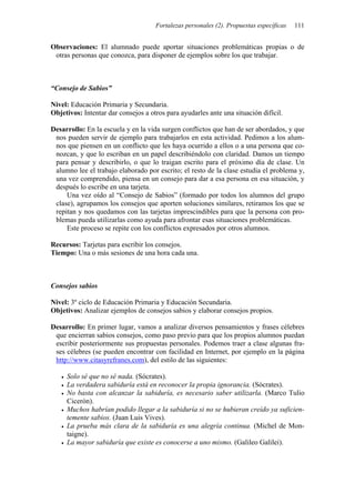 Fortalezas personales (2). Propuestas específicas   111


Observaciones: El alumnado puede aportar situaciones problemáticas propias o de
 otras personas que conozca, para disponer de ejemplos sobre los que trabajar.



“Consejo de Sabios”

Nivel: Educación Primaria y Secundaria.
Objetivos: Intentar dar consejos a otros para ayudarles ante una situación difícil.

Desarrollo: En la escuela y en la vida surgen conflictos que han de ser abordados, y que
 nos pueden servir de ejemplo para trabajarlos en esta actividad. Pedimos a los alum-
 nos que piensen en un conflicto que les haya ocurrido a ellos o a una persona que co-
 nozcan, y que lo escriban en un papel describiéndolo con claridad. Damos un tiempo
 para pensar y describirlo, o que lo traigan escrito para el próximo día de clase. Un
 alumno lee el trabajo elaborado por escrito; el resto de la clase estudia el problema y,
 una vez comprendido, piensa en un consejo para dar a esa persona en esa situación, y
 después lo escribe en una tarjeta.
     Una vez oído al “Consejo de Sabios” (formado por todos los alumnos del grupo
 clase), agrupamos los consejos que aporten soluciones similares, retiramos los que se
 repitan y nos quedamos con las tarjetas imprescindibles para que la persona con pro-
 blemas pueda utilizarlas como ayuda para afrontar esas situaciones problemáticas.
     Este proceso se repite con los conflictos expresados por otros alumnos.

Recursos: Tarjetas para escribir los consejos.
Tiempo: Una o más sesiones de una hora cada una.



Consejos sabios

Nivel: 3º ciclo de Educación Primaria y Educación Secundaria.
Objetivos: Analizar ejemplos de consejos sabios y elaborar consejos propios.

Desarrollo: En primer lugar, vamos a analizar diversos pensamientos y frases célebres
 que encierran sabios consejos, como paso previo para que los propios alumnos puedan
 escribir posteriormente sus propuestas personales. Podemos traer a clase algunas fra-
 ses célebres (se pueden encontrar con facilidad en Internet, por ejemplo en la página
 http://www.citasyrefranes.com), del estilo de las siguientes:

     Solo sé que no sé nada. (Sócrates).
     La verdadera sabiduría está en reconocer la propia ignorancia. (Sócrates).
     No basta con alcanzar la sabiduría, es necesario saber utilizarla. (Marco Tulio
     Cicerón).
     Muchos habrían podido llegar a la sabiduría si no se hubieran creído ya suficien-
     temente sabios. (Juan Luis Vives).
     La prueba más clara de la sabiduría es una alegría continua. (Michel de Mon-
     taigne).
     La mayor sabiduría que existe es conocerse a uno mismo. (Galileo Galilei).
 