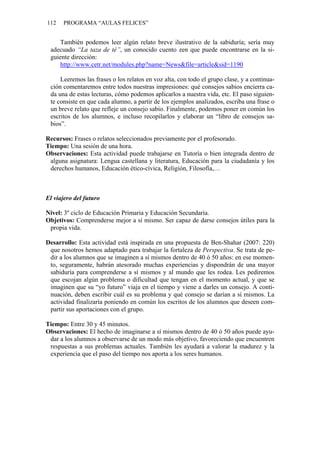 112   PROGRAMA “AULAS FELICES”


    También podemos leer algún relato breve ilustrativo de la sabiduría; sería muy
 adecuado “La taza de té”, un conocido cuento zen que puede encontrarse en la si-
 guiente dirección:
    http://www.cetr.net/modules.php?name=News&file=article&sid=1190

     Leeremos las frases o los relatos en voz alta, con todo el grupo clase, y a continua-
 ción comentaremos entre todos nuestras impresiones: qué consejos sabios encierra ca-
 da una de estas lecturas, cómo podemos aplicarlos a nuestra vida, etc. El paso siguien-
 te consiste en que cada alumno, a partir de los ejemplos analizados, escriba una frase o
 un breve relato que refleje un consejo sabio. Finalmente, podemos poner en común los
 escritos de los alumnos, e incluso recopilarlos y elaborar un “libro de consejos sa-
 bios”.

Recursos: Frases o relatos seleccionados previamente por el profesorado.
Tiempo: Una sesión de una hora.
Observaciones: Esta actividad puede trabajarse en Tutoría o bien integrada dentro de
 alguna asignatura: Lengua castellana y literatura, Educación para la ciudadanía y los
 derechos humanos, Educación ético-cívica, Religión, Filosofía,…



El viajero del futuro

Nivel: 3º ciclo de Educación Primaria y Educación Secundaria.
Objetivos: Comprenderse mejor a sí mismo. Ser capaz de darse consejos útiles para la
 propia vida.

Desarrollo: Esta actividad está inspirada en una propuesta de Ben-Shahar (2007: 220)
 que nosotros hemos adaptado para trabajar la fortaleza de Perspectiva. Se trata de pe-
 dir a los alumnos que se imaginen a sí mismos dentro de 40 ó 50 años: en ese momen-
 to, seguramente, habrán atesorado muchas experiencias y dispondrán de una mayor
 sabiduría para comprenderse a sí mismos y al mundo que les rodea. Les pediremos
 que escojan algún problema o dificultad que tengan en el momento actual, y que se
 imaginen que su “yo futuro” viaja en el tiempo y viene a darles un consejo. A conti-
 nuación, deben escribir cuál es su problema y qué consejo se darían a sí mismos. La
 actividad finalizaría poniendo en común los escritos de los alumnos que deseen com-
 partir sus aportaciones con el grupo.

Tiempo: Entre 30 y 45 minutos.
Observaciones: El hecho de imaginarse a sí mismos dentro de 40 ó 50 años puede ayu-
 dar a los alumnos a observarse de un modo más objetivo, favoreciendo que encuentren
 respuestas a sus problemas actuales. También les ayudará a valorar la madurez y la
 experiencia que el paso del tiempo nos aporta a los seres humanos.
 
