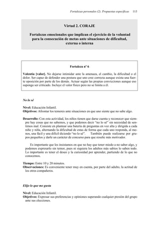 Fortalezas personales (2). Propuestas específicas   113



                               Virtud 2. CORAJE

     Fortalezas emocionales que implican el ejercicio de la voluntad
      para la consecución de metas ante situaciones de dificultad,
                           externa o interna




                                    Fortaleza nº 6

Valentía [valor]. No dejarse intimidar ante la amenaza, el cambio, la dificultad o el
dolor. Ser capaz de defender una postura que uno cree correcta aunque exista una fuer-
te oposición por parte de los demás. Actuar según las propias convicciones aunque eso
suponga ser criticado. Incluye el valor físico pero no se limita a él.



No lo sé

Nivel: Educación Infantil.
Objetivos: Afrontar los temores ante situaciones en que uno siente que no sabe algo.

Desarrollo: Con esta actividad, los niños tienen que darse cuenta y reconocer que siem-
 pre hay cosas que no sabemos, y que podemos decir “no lo sé” sin necesidad de sen-
 tirnos mal. Consiste en plantear una batería de preguntas en voz alta y dirigida a cada
 niño y niña, alternando la dificultad de estas de forma que cada uno responda, al me-
 nos, una fácil y una difícil diciendo “no lo sé”.   También puede realizarse por gru-
 pos pequeños y darle un carácter de concurso para que resulte más motivador.

    Es importante que les insistamos en que no hay que tener miedo a no saber algo, y
 podemos expresarlo sin temor, pues ni siquiera los adultos más sabios lo saben todo.
 Lo importante es tener el deseo y la curiosidad por aprender, partiendo de lo que no
 conocemos.

Tiempo: Entre 10 y 20 minutos.
Observaciones: Es conveniente tener muy en cuenta, por parte del adulto, la actitud de
 los otros compañeros.



Elijo lo que me gusta

Nivel: Educación Infantil.
Objetivos: Expresar sus preferencias y opiniones superando cualquier presión del grupo
 ante sus elecciones.
 