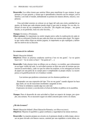 114    PROGRAMA “AULAS FELICES”


Desarrollo: Los niños tienen que sentirse libres para manifestar lo que sienten, lo que
 piensan y lo que quieren, y tienen que ir aprendiendo a hacerlo con los amigos, con la
 familia y con todo el mundo, defendiendo su postura de manera abierta, sincera y res-
 petuosa.

     Esta actividad consiste en colocar en un lugar del aula una cierta cantidad de ju-
 guetes, de forma que cada alumno pueda elegir el que más le atraiga. En voz alta, ex-
 plicará al resto de sus compañeros su elección: “He elegido este porque… me gusta
 mucho, es mi preferido, tiene mi color favorito,…”.

Tiempo: En torno a 30 minutos.
Observaciones: Es importante no emitir ningún juicio sobre la explicación de cada ni-
 ño; sólo se reforzará el hecho de que cada uno tiene sus razones para elegir. No impor-
 ta que varios niños elijan un mismo juguete, lo importante es que expliquen y defien-
 dan los motivos de su elección.



La semana de los valientes

Nivel: Educación Infantil.
Objetivos: Poner en práctica conductas asertivas (“eso no me gusta”, “yo no quiero
 hacer eso”, “no sé como se hace”, “me gusta así”,…).

Desarrollo: Cada alumno tiene un dibujo con su silueta y su nombre, que colocaremos
 en un lugar visible del aula. La actividad consiste en fijar una serie de normas que po-
 tencien la asertividad y, cada vez que los niños las respeten, se les entregará un recorte
 de papel con una parte de su cuerpo para ir completando su propia silueta. La recom-
 pensa es la gratificación de ver el muñeco vestido.

        Las normas que podemos consensuar con los alumnos podrían ser:

  . Responder con una expresión del tipo “Eso no me gusta” cuando alguien les hace
  algo malo, en vez de reaccionar insultando o pegando al otro.
  .No llorar ni enfadarse cuando algo nos sale mal.
  .Expresarse sin temor y con decisión a la hora de hablar en público en la asamblea.
 .…

Tiempo: Para el desarrollo de esta actividad se fijará un espacio de tiempo, por ejem-
 plo, una semana. No es necesario seguir un orden concreto para vestir a la silueta.



¿Me das la mano?

Nivel: Educación Infantil. (Para Educación Primaria, ver Observaciones).
Objetivos: Mejorar el equilibrio y ganar confianza y seguridad en las tareas motrices.

Desarrollo: La maestra prepara un circuito en el gimnasio donde se deba trepar, atrave-
 sar un paso elevado con bancos suecos, caminar por una espaldera a cierta altura, etc.
 