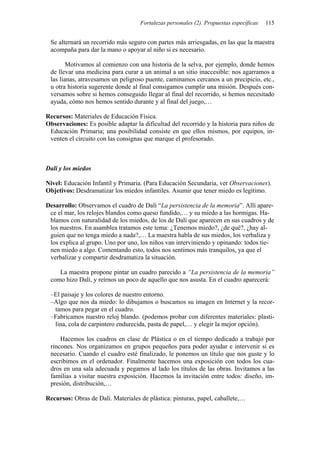 Fortalezas personales (2). Propuestas específicas   115


 Se alternará un recorrido más seguro con partes más arriesgadas, en las que la maestra
 acompaña para dar la mano o apoyar al niño si es necesario.

        Motivamos al comienzo con una historia de la selva, por ejemplo, donde hemos
 de llevar una medicina para curar a un animal a un sitio inaccesible: nos agarramos a
 las lianas, atravesamos un peligroso puente, caminamos cercanos a un precipicio, etc.,
 u otra historia sugerente donde al final consigamos cumplir una misión. Después con-
 versamos sobre si hemos conseguido llegar al final del recorrido, si hemos necesitado
 ayuda, cómo nos hemos sentido durante y al final del juego,…

Recursos: Materiales de Educación Física.
Observaciones: Es posible adaptar la dificultad del recorrido y la historia para niños de
 Educación Primaria; una posibilidad consiste en que ellos mismos, por equipos, in-
 venten el circuito con las consignas que marque el profesorado.



Dalí y los miedos

Nivel: Educación Infantil y Primaria. (Para Educación Secundaria, ver Observaciones).
Objetivos: Desdramatizar los miedos infantiles. Asumir que tener miedo es legítimo.

Desarrollo: Observamos el cuadro de Dalí “La persistencia de la memoria”. Allí apare-
 ce el mar, los relojes blandos como queso fundido,… y su miedo a las hormigas. Ha-
 blamos con naturalidad de los miedos, de los de Dalí que aparecen en sus cuadros y de
 los nuestros. En asamblea tratamos este tema: ¿Tenemos miedo?, ¿de qué?, ¿hay al-
 guien que no tenga miedo a nada?,… La maestra habla de sus miedos, los verbaliza y
 los explica al grupo. Uno por uno, los niños van interviniendo y opinando: todos tie-
 nen miedo a algo. Comentando esto, todos nos sentimos más tranquilos, ya que el
 verbalizar y compartir desdramatiza la situación.

    La maestra propone pintar un cuadro parecido a “La persistencia de la memoria”
 como hizo Dalí, y reírnos un poco de aquello que nos asusta. En el cuadro aparecerá:

 –El paisaje y los colores de nuestro entorno.
 –Algo que nos da miedo: lo dibujamos o buscamos su imagen en Internet y la recor-
  tamos para pegar en el cuadro.
 –Fabricamos nuestro reloj blando. (podemos probar con diferentes materiales: plasti-
  lina, cola de carpintero endurecida, pasta de papel,… y elegir la mejor opción).

     Hacemos los cuadros en clase de Plástica o en el tiempo dedicado a trabajo por
 rincones. Nos organizamos en grupos pequeños para poder ayudar e intervenir si es
 necesario. Cuando el cuadro esté finalizado, le ponemos un título que nos guste y lo
 escribimos en el ordenador. Finalmente hacemos una exposición con todos los cua-
 dros en una sala adecuada y pegamos al lado los títulos de las obras. Invitamos a las
 familias a visitar nuestra exposición. Hacemos la invitación entre todos: diseño, im-
 presión, distribución,…

Recursos: Obras de Dalí. Materiales de plástica: pinturas, papel, caballete,…
 