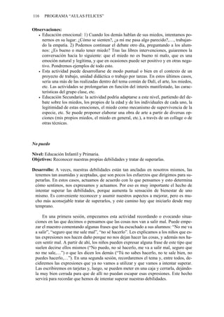 116   PROGRAMA “AULAS FELICES”


Observaciones:
    Educación emocional: 1) Cuando los demás hablan de sus miedos, intentamos po-
    nernos en su lugar: ¿Cómo se sienten?, ¿a mí me pasa algo parecido?,…, trabajan-
    do la empatía. 2) Podemos continuar el debate otro día, preguntando a los alum-
    nos: ¿Es bueno o malo tener miedo? Tras las libres intervenciones, guiaremos la
    conversación hacia lo siguiente: que el miedo no es bueno ni malo, que es una
    emoción natural y legítima, y que en ocasiones puede ser positivo y en otras nega-
    tivo. Pondremos ejemplos de todo esto.
    Esta actividad puede desarrollarse de modo puntual o bien en el contexto de un
    proyecto de trabajo, unidad didáctica o trabajo por tareas. En estos últimos casos,
    sería una más de las realizadas dentro del tema común de Dalí, el arte, los miedos,
    etc. Las actividades se prolongarían en función del interés manifestado, las carac-
    terísticas del grupo clase, etc.
    Educación Secundaria: la actividad podría adaptarse a este nivel, partiendo del de-
    bate sobre los miedos, los propios de la edad y de los individuales de cada uno, la
    legitimidad de estas emociones, el miedo como mecanismo de supervivencia de la
    especie, etc. Se puede proponer elaborar una obra de arte a partir de diversas op-
    ciones (mis propios miedos, el miedo en general, etc.), a través de un collage o de
    otras técnicas.



No puedo

Nivel: Educación Infantil y Primaria.
Objetivos: Reconocer nuestras propias debilidades y tratar de superarlas.

Desarrollo: A veces, nuestras debilidades están tan ancladas en nosotros mismos, las
 tenemos tan asumidas y aceptadas, que son pocos los esfuerzos que dirigimos para su-
 perarlas. En estos casos, actuamos de acuerdo con lo que pensamos y esto determina
 cómo sentimos, nos expresamos y actuamos. Por eso es muy importante el hecho de
 intentar superar las debilidades, porque aumenta la sensación de bienestar de uno
 mismo. Es conveniente reconocer y asumir nuestros aspectos a mejorar, pero es mu-
 cho más aconsejable tratar de superarlos, y este camino hay que iniciarlo desde muy
 temprano.

     En una primera sesión, empezamos esta actividad recordando o evocando situa-
 ciones en las que decimos o pensamos que las cosas nos van a salir mal. Puede empe-
 zar el maestro comentando algunas frases que ha escuchado a sus alumnos: “No me va
 a salir”, “seguro que me sale mal”, “no sé hacerlo”. Les explicamos a los niños que es-
 tas expresiones nos hacen daño porque no nos dejan hacer las cosas, y además nos ha-
 cen sentir mal. A partir de ahí, los niños pueden expresar alguna frase de este tipo que
 suelen decirse ellos mismos (“No puedo, no sé hacerlo, me va a salir mal, seguro que
 no me sale,…”) o que les dicen los demás (“Tú no sabes hacerlo, no te sale bien, no
 puedes hacerlo,…”). En una segunda sesión, recordaremos el tema y, entre todos, de-
 cidiremos las expresiones que ya no vamos a utilizar y que vamos a intentar superar.
 Las escribiremos en tarjetas y, luego, se pueden meter en una caja y cerrarla, dejándo-
 la muy bien cerrada para que de allí no puedan escapar esas expresiones. Este hecho
 servirá para recordar que hemos de intentar superar nuestras debilidades.
 