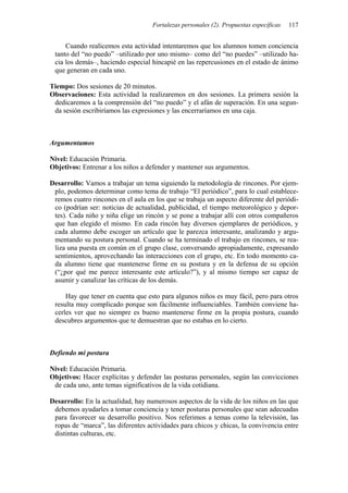 Fortalezas personales (2). Propuestas específicas   117


     Cuando realicemos esta actividad intentaremos que los alumnos tomen conciencia
 tanto del “no puedo” –utilizado por uno mismo– como del “no puedes” –utilizado ha-
 cia los demás–, haciendo especial hincapié en las repercusiones en el estado de ánimo
 que generan en cada uno.

Tiempo: Dos sesiones de 20 minutos.
Observaciones: Esta actividad la realizaremos en dos sesiones. La primera sesión la
 dedicaremos a la comprensión del “no puedo” y el afán de superación. En una segun-
 da sesión escribiríamos las expresiones y las encerraríamos en una caja.



Argumentamos

Nivel: Educación Primaria.
Objetivos: Entrenar a los niños a defender y mantener sus argumentos.

Desarrollo: Vamos a trabajar un tema siguiendo la metodología de rincones. Por ejem-
 plo, podemos determinar como tema de trabajo “El periódico”, para lo cual establece-
 remos cuatro rincones en el aula en los que se trabaja un aspecto diferente del periódi-
 co (podrían ser: noticias de actualidad, publicidad, el tiempo meteorológico y depor-
 tes). Cada niño y niña elige un rincón y se pone a trabajar allí con otros compañeros
 que han elegido el mismo. En cada rincón hay diversos ejemplares de periódicos, y
 cada alumno debe escoger un artículo que le parezca interesante, analizando y argu-
 mentando su postura personal. Cuando se ha terminado el trabajo en rincones, se rea-
 liza una puesta en común en el grupo clase, conversando apropiadamente, expresando
 sentimientos, aprovechando las interacciones con el grupo, etc. En todo momento ca-
 da alumno tiene que mantenerse firme en su postura y en la defensa de su opción
 (“¿por qué me parece interesante este artículo?”), y al mismo tiempo ser capaz de
 asumir y canalizar las críticas de los demás.

     Hay que tener en cuenta que esto para algunos niños es muy fácil, pero para otros
 resulta muy complicado porque son fácilmente influenciables. También conviene ha-
 cerles ver que no siempre es bueno mantenerse firme en la propia postura, cuando
 descubres argumentos que te demuestran que no estabas en lo cierto.



Defiendo mi postura

Nivel: Educación Primaria.
Objetivos: Hacer explícitas y defender las posturas personales, según las convicciones
 de cada uno, ante temas significativos de la vida cotidiana.

Desarrollo: En la actualidad, hay numerosos aspectos de la vida de los niños en las que
 debemos ayudarles a tomar conciencia y tener posturas personales que sean adecuadas
 para favorecer su desarrollo positivo. Nos referimos a temas como la televisión, las
 ropas de “marca”, las diferentes actividades para chicos y chicas, la convivencia entre
 distintas culturas, etc.
 
