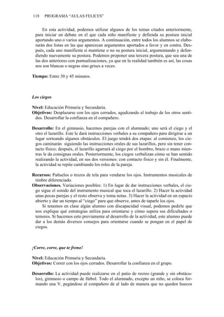 118   PROGRAMA “AULAS FELICES”


     En esta actividad, podemos utilizar algunos de los temas citados anteriormente,
 para iniciar un debate en el que cada niño manifieste y defienda su postura inicial
 aportando uno o varios argumentos. A continuación, entre todos los alumnos se elabo-
 rarán dos listas en las que aparezcan argumentos aportados a favor y en contra. Des-
 pués, cada uno manifiesta si mantiene o no su postura inicial, argumentando y defen-
 diendo nuevamente su postura. Podemos proponer una tercera postura, que sea una de
 las dos anteriores con puntualizaciones, ya que en la realidad también es así, las cosas
 nos son blancas o negras sino grises a veces.

Tiempo: Entre 30 y 45 minutos.



Los ciegos

Nivel: Educación Primaria y Secundaria.
Objetivos: Desplazarse con los ojos cerrados, agudizando el trabajo de los otros senti-
 dos. Desarrollar la confianza en el compañero.

Desarrollo: En el gimnasio, hacemos parejas con el alumnado; uno será el ciego y el
 otro el lazarillo. Este le dará instrucciones verbales a su compañero para dirigirse a un
 lugar sorteando algunos obstáculos. El juego tendrá dos etapas: al comienzo, los cie-
 gos caminarán siguiendo las instrucciones orales de sus lazarillos, pero sin tener con-
 tacto físico; después, el lazarillo agarrará al ciego por el hombro, brazo o mano mien-
 tras le da consignas orales. Posteriormente, los ciegos verbalizan cómo se han sentido
 realizando la actividad, en sus dos versiones: con contacto físico y sin él. Finalmente,
 la actividad se repite cambiando los roles de la pareja.

Recursos: Pañuelos o trozos de tela para vendarse los ojos. Instrumentos musicales de
 timbre diferenciado.
Observaciones. Variaciones posibles: 1) En lugar de dar instrucciones verbales, el cie-
 go sigue el sonido del instrumento musical que toca el lazarillo. 2) Hacer la actividad
 unas pocas parejas y el resto observa y toma notas. 3) Hacer la actividad en un espacio
 abierto y dar un tiempo al “ciego” para que observe, antes de taparle los ojos.
     Si tenemos en clase algún alumno con discapacidad visual, podemos pedirle que
 nos explique qué estrategias utiliza para orientarse y cómo supera sus dificultades o
 temores. Si hacemos esto previamente al desarrollo de la actividad, este alumno puede
 dar a los demás diversos consejos para orientarse cuando se pongan en el papel de
 ciegos.



¡Corre, corre, que te freno!

Nivel: Educación Primaria y Secundaria.
Objetivos: Correr con los ojos cerrados. Desarrollar la confianza en el grupo.

Desarrollo: La actividad puede realizarse en el patio de recreo (grande y sin obstácu-
 los), gimnasio o campo de fútbol. Todo el alumnado, excepto un niño, se coloca for-
 mando una V, pegándose al compañero de al lado de manera que no queden huecos
 