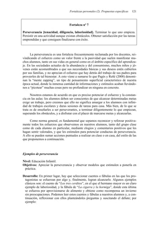 Fortalezas personales (2). Propuestas específicas   121



                                     Fortaleza nº 7

Perseverancia [tenacidad, diligencia, laboriosidad]. Terminar lo que uno empieza.
Persistir en una actividad aunque existan obstáculos. Obtener satisfacción por las tareas
emprendidas y que consiguen finalizarse con éxito.



      La perseverancia es una fortaleza frecuentemente reclamada por los docentes, rei-
vindicando el esfuerzo como un valor frente a la pasividad que suelen manifestar mu-
chos alumnos, tanto en sus vidas en general como en el ámbito específico del aprendiza-
je. En las sociedades actuales de la abundancia y del consumismo, muchos niños y jó-
venes están acostumbrados a que sus necesidades básicas y sus deseos estén cubiertos
por sus familias, y no aprecian el esfuerzo que hay detrás del trabajo de sus padres para
proveerles de tal bienestar. A esto viene a sumarse lo que Pagès y Reñé (2008) denomi-
nan la “mente zapping”, un tipo de pensamiento superficial característico de nuestra
época actual, donde la inmensa cantidad de informaciones y estímulos acaban llevándo-
nos a “picotear” muchas cosas pero no profundizar en ninguna en concreto.

      Nosotros estamos de acuerdo en que es preciso potenciar el esfuerzo y la constan-
cia en las aulas: los alumnos deben ser conscientes de que alcanzar determinadas metas
exige un trabajo, pero creemos que ello no significa amargar a los alumnos con infini-
dad de trabajos escolares y duras sesiones de tareas para casa. Más bien, de lo que se
trata es de enseñarles a ser perseverantes, a terminar diligentemente lo que empiezan,
superando los obstáculos, y a disfrutar con el placer de marcarse metas y alcanzarlas.

      Como norma general, es fundamental que sepamos reconocer y reforzar positiva-
mente todos los esfuerzos que observemos en nuestros alumnos, tanto del grupo clase
como de cada alumno en particular, mediante elogios y comentarios positivos que les
hagan sentir valorados, y que les estimulen para potenciar conductas de perseverancia.
A ello se pueden sumar acciones puntuales a realizar en clase o en casa, del estilo de las
que proponemos a continuación.



Ejemplos de perseverancia

Nivel: Educación Infantil.
Objetivos: Apreciar la perseverancia y observar modelos que estimulen a ponerla en
 práctica.

Desarrollo: En primer lugar, hay que seleccionar cuentos o fábulas en las que los pro-
 tagonistas se esfuerzan por algo y, finalmente, logran alcanzarlo. Algunos ejemplos
 clásicos son: el cuento de “Los tres cerditos”, en el que el hermano mayor es un claro
 ejemplo de laboriosidad, y la fábula de “La cigarra y la hormiga”, donde esta última
 se esfuerza por aprovisionarse de alimento y obtiene como recompensa un invierno
 sin preocupaciones. Podemos leer estos cuentos y fábulas a nuestros alumnos y, a con-
 tinuación, reflexionar con ellos planteándoles preguntas y suscitando el debate; por
 ejemplo:
 