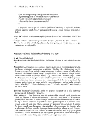 122    PROGRAMA “AULAS FELICES”



      –¿Por qué este personaje consigue al final su objetivo?
      –¿Qué habría pasado si no se hubiera esforzado tanto?
      –¿Cómo consiguió superar las dificultades?
      –¿Que habrías hecho tú en esa situación?
      –...

     El propósito final es que los alumnos aprecien el esfuerzo y la capacidad de traba-
 jar hasta alcanzar un objetivo, y que vean modelos que pongan en juego estas capaci-
 dades.

Recursos: Cuentos y fábulas cuyos protagonistas sean buenos ejemplos de perseveran-
 cia.
Tiempo: En torno a 30 minutos, para contar el cuento y realizar el debate posterior.
Observaciones: Esta actividad puede ser el primer paso para trabajar después la que
 proponemos a continuación.



Proponerse objetivos, disfrutando del camino y de la meta

Nivel: Educación Infantil.
Objetivos: Favorecer el trabajo diligente, disfrutando mientras se hace y cuando se aca-
 ba.

Desarrollo: Recordaremos a los alumnos algunos ejemplos de personajes perseverantes
 que hemos presentado previamente en cuentos y fábulas, y les plantearemos que po-
 demos ser como ellos e imitarles. Aprovecharemos ocasiones en que todos los alum-
 nos están realizando el mismo trabajo (completar una ficha, hacer un dibujo, realizar
 una construcción con bloques en equipo,...), y crearemos un “clima de grupo”, recor-
 dándoles que, cuando nos proponemos una tarea, procuramos cumplirla bien y no de-
 jarla sin terminar. Iremos animando sus avances y, cuando todos hayan terminado, les
 haremos sentir el gozo por haber acabado, contemplaremos el trabajo hecho y nos di-
 remos “¡Qué bien!”, “¡Ha quedado muy bonito!”, “¡Prueba superada!”, o exclamacio-
 nes por el estilo.

Recursos: Cualquier circunstancia en la que estemos realizando en el aula un trabajo
 que exija cierta dedicación y esfuerzo.
Observaciones: 1) Esta dinámica, más que una actividad puntual, puede considerarse
 como una filosofía de trabajo a impulsar en el día a día en las aulas. 2) Es importante
 que tengamos en cuenta la observación ya comentada cuando hablamos de las fortale-
 zas 2 y 4, relativa a apreciar el aprendizaje por lo que nos aporta en el presente. La fe-
 licidad no es solo una meta futura, sino que hay que saber encontrarla en el camino.
 Por tanto, cuando nos planteemos esta actividad, valoraremos con los alumnos y les
 ayudaremos a disfrutar tanto los logros parciales como llegar a la meta final. Además,
 esta actividad puede realizarse también de modo individual o para un pequeño grupo
 de alumnos, cuando observamos que hay algunos que necesitan un estímulo especial
 en determinados momentos y requieren fortalecer su perseverancia.
 
