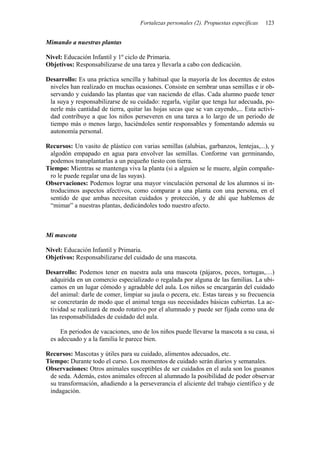 Fortalezas personales (2). Propuestas específicas   123


Mimando a nuestras plantas

Nivel: Educación Infantil y 1º ciclo de Primaria.
Objetivos: Responsabilizarse de una tarea y llevarla a cabo con dedicación.

Desarrollo: Es una práctica sencilla y habitual que la mayoría de los docentes de estos
 niveles han realizado en muchas ocasiones. Consiste en sembrar unas semillas e ir ob-
 servando y cuidando las plantas que van naciendo de ellas. Cada alumno puede tener
 la suya y responsabilizarse de su cuidado: regarla, vigilar que tenga luz adecuada, po-
 nerle más cantidad de tierra, quitar las hojas secas que se van cayendo,... Esta activi-
 dad contribuye a que los niños perseveren en una tarea a lo largo de un periodo de
 tiempo más o menos largo, haciéndoles sentir responsables y fomentando además su
 autonomía personal.

Recursos: Un vasito de plástico con varias semillas (alubias, garbanzos, lentejas,...), y
 algodón empapado en agua para envolver las semillas. Conforme van germinando,
 podemos transplantarlas a un pequeño tiesto con tierra.
Tiempo: Mientras se mantenga viva la planta (si a alguien se le muere, algún compañe-
 ro le puede regalar una de las suyas).
Observaciones: Podemos lograr una mayor vinculación personal de los alumnos si in-
 troducimos aspectos afectivos, como comparar a una planta con una persona, en el
 sentido de que ambas necesitan cuidados y protección, y de ahí que hablemos de
 “mimar” a nuestras plantas, dedicándoles todo nuestro afecto.



Mi mascota

Nivel: Educación Infantil y Primaria.
Objetivos: Responsabilizarse del cuidado de una mascota.

Desarrollo: Podemos tener en nuestra aula una mascota (pájaros, peces, tortugas,…)
 adquirida en un comercio especializado o regalada por alguna de las familias. La ubi-
 camos en un lugar cómodo y agradable del aula. Los niños se encargarán del cuidado
 del animal: darle de comer, limpiar su jaula o pecera, etc. Estas tareas y su frecuencia
 se concretarán de modo que el animal tenga sus necesidades básicas cubiertas. La ac-
 tividad se realizará de modo rotativo por el alumnado y puede ser fijada como una de
 las responsabilidades de cuidado del aula.

     En periodos de vacaciones, uno de los niños puede llevarse la mascota a su casa, si
 es adecuado y a la familia le parece bien.

Recursos: Mascotas y útiles para su cuidado, alimentos adecuados, etc.
Tiempo: Durante todo el curso. Los momentos de cuidado serán diarios y semanales.
Observaciones: Otros animales susceptibles de ser cuidados en el aula son los gusanos
 de seda. Además, estos animales ofrecen al alumnado la posibilidad de poder observar
 su transformación, añadiendo a la perseverancia el aliciente del trabajo científico y de
 indagación.
 