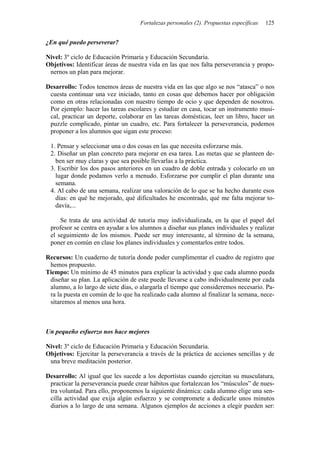 Fortalezas personales (2). Propuestas específicas   125


¿En qué puedo perseverar?

Nivel: 3º ciclo de Educación Primaria y Educación Secundaria.
Objetivos: Identificar áreas de nuestra vida en las que nos falta perseverancia y propo-
 nernos un plan para mejorar.

Desarrollo: Todos tenemos áreas de nuestra vida en las que algo se nos “atasca” o nos
 cuesta continuar una vez iniciado, tanto en cosas que debemos hacer por obligación
 como en otras relacionadas con nuestro tiempo de ocio y que dependen de nosotros.
 Por ejemplo: hacer las tareas escolares y estudiar en casa, tocar un instrumento musi-
 cal, practicar un deporte, colaborar en las tareas domésticas, leer un libro, hacer un
 puzzle complicado, pintar un cuadro, etc. Para fortalecer la perseverancia, podemos
 proponer a los alumnos que sigan este proceso:

 1. Pensar y seleccionar una o dos cosas en las que necesita esforzarse más.
 2. Diseñar un plan concreto para mejorar en esa tarea. Las metas que se planteen de-
   ben ser muy claras y que sea posible llevarlas a la práctica.
 3. Escribir los dos pasos anteriores en un cuadro de doble entrada y colocarlo en un
   lugar donde podamos verlo a menudo. Esforzarse por cumplir el plan durante una
   semana.
 4. Al cabo de una semana, realizar una valoración de lo que se ha hecho durante esos
   días: en qué he mejorado, qué dificultades he encontrado, qué me falta mejorar to-
   davía,...

     Se trata de una actividad de tutoría muy individualizada, en la que el papel del
 profesor se centra en ayudar a los alumnos a diseñar sus planes individuales y realizar
 el seguimiento de los mismos. Puede ser muy interesante, al término de la semana,
 poner en común en clase los planes individuales y comentarlos entre todos.

Recursos: Un cuaderno de tutoría donde poder cumplimentar el cuadro de registro que
 hemos propuesto.
Tiempo: Un mínimo de 45 minutos para explicar la actividad y que cada alumno pueda
 diseñar su plan. La aplicación de este puede llevarse a cabo individualmente por cada
 alumno, a lo largo de siete días, o alargarla el tiempo que consideremos necesario. Pa-
 ra la puesta en común de lo que ha realizado cada alumno al finalizar la semana, nece-
 sitaremos al menos una hora.



Un pequeño esfuerzo nos hace mejores

Nivel: 3º ciclo de Educación Primaria y Educación Secundaria.
Objetivos: Ejercitar la perseverancia a través de la práctica de acciones sencillas y de
 una breve meditación posterior.

Desarrollo: Al igual que les sucede a los deportistas cuando ejercitan su musculatura,
 practicar la perseverancia puede crear hábitos que fortalezcan los “músculos” de nues-
 tra voluntad. Para ello, proponemos la siguiente dinámica: cada alumno elige una sen-
 cilla actividad que exija algún esfuerzo y se compromete a dedicarle unos minutos
 diarios a lo largo de una semana. Algunos ejemplos de acciones a elegir pueden ser:
 