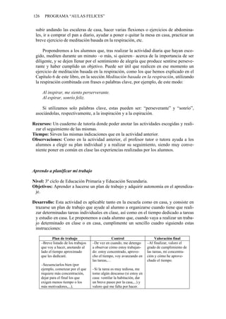 126     PROGRAMA “AULAS FELICES”


 subir andando las escaleras de casa, hacer varias flexiones o ejercicios de abdomina-
 les, ir a comprar el pan a diario, ayudar a poner o quitar la mesa en casa, practicar un
 breve ejercicio de meditación basada en la respiración, etc.

     Propondremos a los alumnos que, tras realizar la actividad diaria que hayan esco-
 gido, mediten durante un minuto –o más, si quieren– acerca de la importancia de ser
 diligente, y se dejen llenar por el sentimiento de alegría que produce sentirse perseve-
 rante y haber cumplido un objetivo. Puede ser útil que realicen en ese momento un
 ejercicio de meditación basada en la respiración, como los que hemos explicado en el
 Capítulo 6 de este libro, en la sección Meditación basada en la respiración, utilizando
 la respiración combinada con frases o palabras clave, por ejemplo, de este modo:

      Al inspirar, me siento perserverante.
      Al espirar, sonrío feliz.

    Si utilizamos solo palabras clave, estas pueden ser: “perseverante” y “sonrío”,
 asociándolas, respectivamente, a la inspiración y a la espiración.

Recursos: Un cuaderno de tutoría donde poder anotar las actividades escogidas y reali-
 zar el seguimiento de las mismas.
Tiempo: Sirven las mismas indicaciones que en la actividad anterior.
Observaciones: Como en la actividad anterior, el profesor tutor o tutora ayuda a los
 alumnos a elegir su plan individual y a realizar su seguimiento, siendo muy conve-
 niente poner en común en clase las experiencias realizadas por los alumnos.



Aprendo a planificar mi trabajo

Nivel: 3º ciclo de Educación Primaria y Educación Secundaria.
Objetivos: Aprender a hacerse un plan de trabajo y adquirir autonomía en el aprendiza-
 je.

Desarrollo: Esta actividad es aplicable tanto en la escuela como en casa, y consiste en
 trazarse un plan de trabajo que ayude al alumno a organizarse cuando tiene que reali-
 zar determinadas tareas individuales en clase, así como en el tiempo dedicado a tareas
 y estudio en casa. Le proponemos a cada alumno que, cuando vaya a realizar un traba-
 jo determinado en clase o en casa, cumplimente un sencillo cuadro siguiendo estas
 instrucciones:

              Plan de trabajo                       Control                     Valoración final
      –Breve listado de los trabajos   –De vez en cuando, me detengo       –Al finalizar, valoro el
      que voy a hacer, anotando al     a observar cómo estoy trabajan-     grado de cumplimiento de
      lado el tiempo aproximado        do: estoy concentrado, aprove-      las tareas, mi concentra-
      que les dedicaré.                cho el tiempo, voy avanzando en     ción y cómo he aprove-
                                       las tareas,…                        chado el tiempo.
      –Secuenciarlos bien (por
      ejemplo, comenzar por el que     –Si la tarea es muy tediosa, me
      requiere más concentración,      tomo algún descanso (si estoy en
      dejar para el final los que      casa: ventilar la habitación, dar
      exigen menos tiempo o los        un breve paseo por la casa,...) y
      más motivadores,...).            valoro qué me falta por hacer.
 