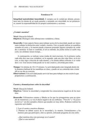 128    PROGRAMA “AULAS FELICES”



                                    Fortaleza nº 8

Integridad [autenticidad, honestidad]. Ir siempre con la verdad por delante, presen-
tarse ante los demás de un modo genuino y actuando con sinceridad; no ser pretencio-
so; asumir la responsabilidad de los propios sentimientos y acciones.



¿Verdad o mentira?

Nivel: Educación Infantil.
Objetivos: Distinguir entre afirmaciones verdaderas y falsas.

Desarrollo: Como aspecto básico para trabajar acerca de la sinceridad, puede ser intere-
 sante trabajar la distinción entre verdad y mentira. Esto se puede realizar en asamblea,
 sentados en corro, y la maestra puede comenzar poniendo algunos ejemplos de verda-
 des o mentiras: la luna es cuadrada, el sol es redondo, las jirafas tienen el cuello muy
 corto, los elefantes tienen trompa,…

     A continuación, se realizan varias rondas de intervenciones. En la primera vuelta,
 cada niño dice una cosa verdadera; en la segunda, cada uno dice algo falso; en la ter-
 cera, se dice algo a elección de cada alumno, y los demás deben contestar si es verda-
 dero o no. Esta tercera ronda puede ser la más creativa y divertida para todos.

Tiempo: Un mínimo de 10 ó 15 minutos. La actividad puede estar integrada dentro de
 la dinámica habitual de las asambleas en clase, y puede ser un contenido más a tratar
 allí en ese día en concreto.
Observaciones: Esta actividad puede servir de base para trabajar en otra sesión la que
 proponemos a continuación.



Cuentos y dramatizaciones sobre la sinceridad

Nivel: Educación Infantil.
Objetivos: Valorar la sinceridad y comprender las consecuencias negativas de las men-
 tiras.

Desarrollo: Utilizaremos cuentos y fábulas en los que los protagonistas sean un ejem-
 plo de mentirosos y se vea el efecto negativo de sus embustes. “Pinocho” y “El pastor
 mentiroso” son dos ejemplos clásicos que pueden ser muy útiles. Podemos realizar las
 siguientes actividades:

   1. Leer el cuento a nuestros alumnos.
   2. Plantear un debate acerca de la sinceridad y la mentira. Estimularemos a los
     alumnos para que participen y den su opinión, utilizando preguntas de este estilo:

      –¿Qué mentiras dice este personaje en el cuento?
      –¿Qué es una mentira?
 