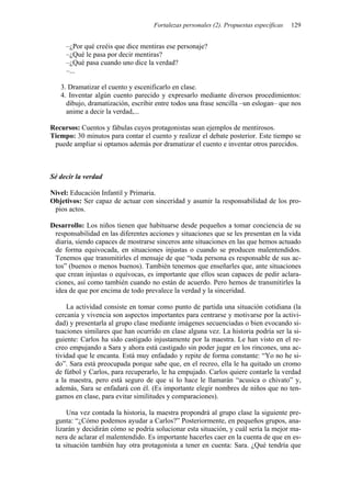 Fortalezas personales (2). Propuestas específicas   129


     –¿Por qué creéis que dice mentiras ese personaje?
     –¿Qué le pasa por decir mentiras?
     –¿Qué pasa cuando uno dice la verdad?
     –...

   3. Dramatizar el cuento y escenificarlo en clase.
   4. Inventar algún cuento parecido y expresarlo mediante diversos procedimientos:
     dibujo, dramatización, escribir entre todos una frase sencilla –un eslogan– que nos
     anime a decir la verdad,...

Recursos: Cuentos y fábulas cuyos protagonistas sean ejemplos de mentirosos.
Tiempo: 30 minutos para contar el cuento y realizar el debate posterior. Este tiempo se
 puede ampliar si optamos además por dramatizar el cuento e inventar otros parecidos.



Sé decir la verdad

Nivel: Educación Infantil y Primaria.
Objetivos: Ser capaz de actuar con sinceridad y asumir la responsabilidad de los pro-
 pios actos.

Desarrollo: Los niños tienen que habituarse desde pequeños a tomar conciencia de su
 responsabilidad en las diferentes acciones y situaciones que se les presentan en la vida
 diaria, siendo capaces de mostrarse sinceros ante situaciones en las que hemos actuado
 de forma equivocada, en situaciones injustas o cuando se producen malentendidos.
 Tenemos que transmitirles el mensaje de que “toda persona es responsable de sus ac-
 tos” (buenos o menos buenos). También tenemos que enseñarles que, ante situaciones
 que crean injustas o equívocas, es importante que ellos sean capaces de pedir aclara-
 ciones, así como también cuando no están de acuerdo. Pero hemos de transmitirles la
 idea de que por encima de todo prevalece la verdad y la sinceridad.

     La actividad consiste en tomar como punto de partida una situación cotidiana (la
 cercanía y vivencia son aspectos importantes para centrarse y motivarse por la activi-
 dad) y presentarla al grupo clase mediante imágenes secuenciadas o bien evocando si-
 tuaciones similares que han ocurrido en clase alguna vez. La historia podría ser la si-
 guiente: Carlos ha sido castigado injustamente por la maestra. Le han visto en el re-
 creo empujando a Sara y ahora está castigado sin poder jugar en los rincones, una ac-
 tividad que le encanta. Está muy enfadado y repite de forma constante: “Yo no he si-
 do”. Sara está preocupada porque sabe que, en el recreo, ella le ha quitado un cromo
 de fútbol y Carlos, para recuperarlo, le ha empujado. Carlos quiere contarle la verdad
 a la maestra, pero está seguro de que si lo hace le llamarán “acusica o chivato” y,
 además, Sara se enfadará con él. (Es importante elegir nombres de niños que no ten-
 gamos en clase, para evitar similitudes y comparaciones).

     Una vez contada la historia, la maestra propondrá al grupo clase la siguiente pre-
 gunta: “¿Cómo podemos ayudar a Carlos?” Posteriormente, en pequeños grupos, ana-
 lizarán y decidirán cómo se podría solucionar esta situación, y cuál sería la mejor ma-
 nera de aclarar el malentendido. Es importante hacerles caer en la cuenta de que en es-
 ta situación también hay otra protagonista a tener en cuenta: Sara. ¿Qué tendría que
 