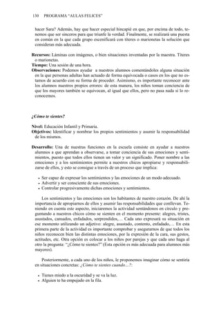 130    PROGRAMA “AULAS FELICES”


 hacer Sara? Además, hay que hacer especial hincapié en que, por encima de todo, te-
 nemos que ser sinceros para que triunfe la verdad. Finalmente, se realizará una puesta
 en común en la que cada grupo escenificará con títeres o marionetas la solución que
 consideran más adecuada.

Recursos: Láminas con imágenes, o bien situaciones inventadas por la maestra. Títeres
 o marionetas.
Tiempo: Una sesión de una hora.
Observaciones: Podemos ayudar a nuestros alumnos comentándoles alguna situación
 en la que personas adultas han actuado de forma equivocada o casos en los que no es-
 tamos de acuerdo con su forma de proceder. Asimismo, es importante reconocer ante
 los alumnos nuestros propios errores: de esta manera, los niños toman conciencia de
 que los mayores también se equivocan, al igual que ellos, pero no pasa nada si lo re-
 conocemos.



¿Cómo te sientes?

Nivel: Educación Infantil y Primaria.
Objetivos: Identificar y nombrar los propios sentimientos y asumir la responsabilidad
 de los mismos.

Desarrollo: Una de nuestras funciones en la escuela consiste en ayudar a nuestros
 alumnos a que aprendan a observarse, a tomar conciencia de sus emociones y senti-
 mientos, puesto que todos ellos tienen un valor y un significado. Poner nombre a las
 emociones y a los sentimientos permite a nuestros chicos apropiarse y responsabili-
 zarse de ellos, y esto se consigue a través de un proceso que implica:

      Ser capaz de expresar los sentimientos y las emociones de un modo adecuado.
      Advertir y ser consciente de sus emociones.
      Controlar progresivamente dichas emociones y sentimientos.

     Los sentimientos y las emociones son los habitantes de nuestro corazón. De ahí la
 importancia de apropiarnos de ellos y asumir las responsabilidades que conllevan. Te-
 niendo en cuenta este aspecto, iniciaremos la actividad sentándonos en círculo y pre-
 guntando a nuestros chicos cómo se sienten en el momento presente: alegres, tristes,
 asustados, cansados, enfadados, sorprendidos,… Cada uno expresará su situación en
 ese momento utilizando un adjetivo: alegre, asustado, contento, enfadado,… En esta
 primera parte de la actividad es importante comprobar y asegurarnos de que todos los
 niños reconocen bien las distintas emociones, por la expresión de la cara, sus gestos,
 actitudes, etc. Otra opción es colocar a los niños por parejas y que cada uno haga al
 otro la pregunta: “¿Cómo te sientes?” (Esta opción es más adecuada para alumnos más
 mayores).

     Posteriormente, a cada uno de los niños, le proponemos imaginar cómo se sentiría
 en situaciones concretas: ¿Cómo te sientes cuando…?:

      Tienes miedo a la oscuridad y se va la luz.
      Alguien te ha empujado en la fila.
 