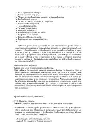 Fortalezas personales (2). Propuestas específicas   131


     No te dejan subir al columpio.
     Te dicen que eres muy guapo.
     Alguien se esconde detrás de la puerta y grita cuando entras.
     Tu abuelito está enfermo.
     Un niño de clase no te invita a su cumpleaños.
     Tu mascota ha desaparecido.
     Ha nacido tu hermanito.
     No haces bien un trabajo.
     Tienes que ir al médico.
     Te culpan de algo que no has hecho.
     Tus padres se van de viaje.
     Tienes pesadillas por la noche.
     Te pierdes en unos grandes almacenes.
     …

     Se trata de que los niños expresen la emoción o el sentimiento que les invade en
 estas situaciones concretas de forma plástica (pintando con diferentes materiales, di-
 bujando,…). Posteriormente, explicarán ante el grupo clase el significado de su repre-
 sentación gráfica y expresarán el adjetivo correspondiente a la emoción o el senti-
 miento, con el que pondrán título al trabajo realizado. Estos trabajos los colocaremos
 en un lugar visible de la clase y recurriremos a ellos cuando se presenten estas situa-
 ciones a lo largo de la vida diaria (servirán para habituarnos a identificarlos, nombrar-
 los e intentar controlarlos).

Recursos: Pinturas de colores.
Tiempo: Una sesión de una hora aproximadamente.
Observaciones: Es importante preguntar a nuestros alumnos con frecuencia cómo se
 sienten, porque de esta manera les ayudamos a tomar conciencia de sí mismos y a di-
 ferenciar los comportamientos que manifiestan cuando están alegres, tristes, enfada-
 dos, etc. Así intentamos centrar su atención en sus procesos internos, en lo que les pa-
 sa por dentro, en suma, en sus emociones y sentimientos. Además, es importante ayu-
 dar a los niños a dar salida y a expresar sus sentimientos, ya que esto les permite con-
 trolarlos mejor y responsabilizarse de ellos. También es conveniente verbalizar como
 nos sentimos los docentes y mostrar reacciones adecuadas para ser un modelo positivo
 para el alumnado.



Refranes sobre la verdad y la mentira

Nivel: Educación Primaria.
Objetivos: Investigar acerca de los refranes y reflexionar sobre la sinceridad.

Desarrollo: La sabiduría popular que atesoran los refranes es muy rica, y por ello cons-
 tituyen una fuente muy interesante a la que podemos acudir para trabajar muchos va-
 lores que nos parecen necesarios en la educación. En el tema que nos ocupa, la hones-
 tidad, existen muchos refranes conocidos:

   Antes se coge a un mentiroso que a un cojo.
   Diciendo las verdades perderás las amistades.
 