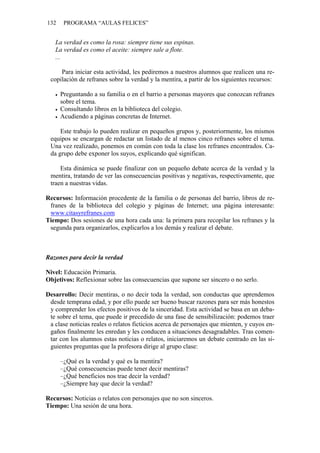 132    PROGRAMA “AULAS FELICES”


   La verdad es como la rosa: siempre tiene sus espinas.
   La verdad es como el aceite: siempre sale a flote.
   ...

     Para iniciar esta actividad, les pediremos a nuestros alumnos que realicen una re-
 copilación de refranes sobre la verdad y la mentira, a partir de los siguientes recursos:

      Preguntando a su familia o en el barrio a personas mayores que conozcan refranes
      sobre el tema.
      Consultando libros en la biblioteca del colegio.
      Acudiendo a páginas concretas de Internet.

     Este trabajo lo pueden realizar en pequeños grupos y, posteriormente, los mismos
 equipos se encargan de redactar un listado de al menos cinco refranes sobre el tema.
 Una vez realizado, ponemos en común con toda la clase los refranes encontrados. Ca-
 da grupo debe exponer los suyos, explicando qué significan.

     Esta dinámica se puede finalizar con un pequeño debate acerca de la verdad y la
 mentira, tratando de ver las consecuencias positivas y negativas, respectivamente, que
 traen a nuestras vidas.

Recursos: Información procedente de la familia o de personas del barrio, libros de re-
 franes de la biblioteca del colegio y páginas de Internet; una página interesante:
 www.citasyrefranes.com
Tiempo: Dos sesiones de una hora cada una: la primera para recopilar los refranes y la
 segunda para organizarlos, explicarlos a los demás y realizar el debate.



Razones para decir la verdad

Nivel: Educación Primaria.
Objetivos: Reflexionar sobre las consecuencias que supone ser sincero o no serlo.

Desarrollo: Decir mentiras, o no decir toda la verdad, son conductas que aprendemos
 desde temprana edad, y por ello puede ser bueno buscar razones para ser más honestos
 y comprender los efectos positivos de la sinceridad. Esta actividad se basa en un deba-
 te sobre el tema, que puede ir precedido de una fase de sensibilización: podemos traer
 a clase noticias reales o relatos ficticios acerca de personajes que mienten, y cuyos en-
 gaños finalmente les enredan y les conducen a situaciones desagradables. Tras comen-
 tar con los alumnos estas noticias o relatos, iniciaremos un debate centrado en las si-
 guientes preguntas que la profesora dirige al grupo clase:

      –¿Qué es la verdad y qué es la mentira?
      –¿Qué consecuencias puede tener decir mentiras?
      –¿Qué beneficios nos trae decir la verdad?
      –¿Siempre hay que decir la verdad?

Recursos: Noticias o relatos con personajes que no son sinceros.
Tiempo: Una sesión de una hora.
 