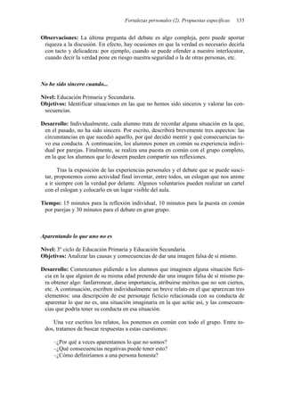 Fortalezas personales (2). Propuestas específicas   133


Observaciones: La última pregunta del debate es algo compleja, pero puede aportar
 riqueza a la discusión. En efecto, hay ocasiones en que la verdad es necesario decirla
 con tacto y delicadeza: por ejemplo, cuando se puede ofender a nuestro interlocutor,
 cuando decir la verdad pone en riesgo nuestra seguridad o la de otras personas, etc.



No he sido sincero cuando...

Nivel: Educación Primaria y Secundaria.
Objetivos: Identificar situaciones en las que no hemos sido sinceros y valorar las con-
 secuencias.

Desarrollo: Individualmente, cada alumno trata de recordar alguna situación en la que,
 en el pasado, no ha sido sincero. Por escrito, describirá brevemente tres aspectos: las
 circunstancias en que sucedió aquello, por qué decidió mentir y qué consecuencias tu-
 vo esa conducta. A continuación, los alumnos ponen en común su experiencia indivi-
 dual por parejas. Finalmente, se realiza una puesta en común con el grupo completo,
 en la que los alumnos que lo deseen pueden compartir sus reflexiones.

       Tras la exposición de las experiencias personales y el debate que se puede susci-
 tar, proponemos como actividad final inventar, entre todos, un eslogan que nos anime
 a ir siempre con la verdad por delante. Algunos voluntarios pueden realizar un cartel
 con el eslogan y colocarlo en un lugar visible del aula.

Tiempo: 15 minutos para la reflexión individual, 10 minutos para la puesta en común
 por parejas y 30 minutos para el debate en gran grupo.



Aparentando lo que uno no es

Nivel: 3º ciclo de Educación Primaria y Educación Secundaria.
Objetivos: Analizar las causas y consecuencias de dar una imagen falsa de sí mismo.

Desarrollo: Comenzamos pidiendo a los alumnos que imaginen alguna situación ficti-
 cia en la que alguien de su misma edad pretende dar una imagen falsa de sí mismo pa-
 ra obtener algo: fanfarronear, darse importancia, atribuirse méritos que no son ciertos,
 etc. A continuación, escriben individualmente un breve relato en el que aparezcan tres
 elementos: una descripción de ese personaje ficticio relacionada con su conducta de
 aparentar lo que no es, una situación imaginaria en la que actúe así, y las consecuen-
 cias que podría tener su conducta en esa situación.

    Una vez escritos los relatos, los ponemos en común con todo el grupo. Entre to-
 dos, tratamos de buscar respuestas a estas cuestiones:

     –¿Por qué a veces aparentamos lo que no somos?
     –¿Qué consecuencias negativas puede tener esto?
     –¿Cómo definiríamos a una persona honesta?
 
