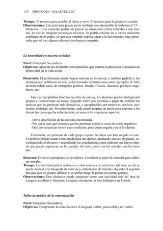 134    PROGRAMA “AULAS FELICES”


Tiempo: 30 minutos para escribir el relato y otros 30 minutos para la puesta en común.
Observaciones: Esta actividad puede servir también para desarrollar la fortaleza nº 17 –
 Modestia–. Una variación podría ser pensar en situaciones reales referidas a uno mis-
 mo, en vez de imaginar personajes ficticios. Se podría realizar así si existe suficiente
 confianza en el grupo, ya que esta variante implica sacar a la luz aspectos muy perso-
 nales que tal vez algunos alumnos no deseen compartir.



La honestidad en nuestra sociedad

Nivel: Educación Secundaria.
Objetivos: Apreciar las diferentes consecuencias que acarrea la presencia o ausencia de
 honestidad en la vida social.

Desarrollo: El profesorado puede buscar noticias en la prensa, y también pedirles a los
 alumnos que colaboren en esto, seleccionando informaciones sobre ejemplos de falta
 de honestidad: casos de corrupción política, fraudes fiscales, discursos políticos enga-
 ñosos, etc.

     Una vez recopilados diversos recortes de prensa, los alumnos pueden trabajar por
 grupos y confeccionar un mural, pegando sobre una cartulina o papel de embalar las
 noticias que les parezcan más llamativas, y agrupándolas por temáticas: política, eco-
 nomía, sociedad, etc. Posteriormente, cada grupo prepara un guión para exponer a los
 demás los casos que ha seleccionado, en torno a los siguientes aspectos:

      –Breve descripción de las noticias encontradas.
      –Por qué o para qué creemos que las personas actúan a veces de modo engañoso.
      –Qué consecuencias tienen esas conductas, para quien engaña y para los demás.

     Finalmente, un portavoz de cada grupo expone las ideas que han surgido en este.
 El profesor puede actuar como moderador del debate, aportando nuevas preguntas, re-
 conduciendo el discurso y recopilando las conclusiones, para elaborar una breve sínte-
 sis que puede exponerse en las paredes del aula, junto con los murales confecciona-
 dos.

Recursos: Diversos ejemplares de periódicos. Cartulinas o papel de embalar para elabo-
 rar murales.
Tiempo: La actividad podría realizarse en dos sesiones de una hora cada una: un día se
 puede dedicar a la búsqueda de noticias y elaboración de murales, dejando el segundo
 día para que los grupos debatan y se realice luego la puesta en común general.
Observaciones: Esta dinámica puede integrarse como una actividad más del área de
 Lengua castellana y literatura, Lenguas extranjeras, o bien trabajarse en Tutoría.



Taller de análisis de la comunicación

Nivel: Educación Secundaria.
Objetivos: Comprender la relación entre el lenguaje verbal, paraverbal y no verbal.
 