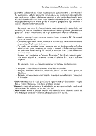 Fortalezas personales (2). Propuestas específicas   135


Desarrollo: En la actualidad existen muchos estudios que demuestran la importancia de
 los elementos no verbales en nuestra comunicación, que son incluso más importantes
 que los elementos verbales a la hora de transmitir la información. Por ejemplo, a me-
 nudo existen contradicciones entre lo que uno dice y cómo lo dice: su tono de voz y su
 lenguaje corporal pueden delatar que no es sincero o que pretende algo distinto a lo
 que nos está expresando verbalmente.

    Para tomar conciencia de cómo utilizamos los recursos verbales, paraverbales y no
 verbales, y la relación de todo esto con una conducta sincera y honesta, podemos pro-
 poner un “Taller de comunicación”, en el que plantearemos diversas actividades:

   –Analizar algunos vídeos con escenas de entrevistas y debates en TV, discursos de
    políticos, anuncios, etc.
   –Observar fotografías de rostros, tratando de adivinar qué sensaciones transmiten:
    alegría, ira, dolor, tristeza, euforia,…
   –Por parejas o en pequeños grupos, representar ante los demás compañeros de clase
    situaciones de ajuste y desajuste, en las que el mensaje verbal se corresponda con
    los elementos paraverbales y no verbales, o bien que exista contradicción entre
    esos elementos.
   –Someter a un voluntario a un “detector de mentiras”: hacerle diversas preguntas y
    observar su lenguaje y expresiones, tratando de adivinar si es cierto o no lo que
    responde.

     En todos estos casos, los elementos a analizar por parte de los alumnos son:

     Lenguaje verbal: mensaje transmitido a través de las palabras.
     Lenguaje paraverbal: entonación, ritmo, tono, énfasis, flexiones de voz, pausas, si-
     lencios,…
     Lenguaje no verbal: gestos, movimientos corporales, uso del espacio y manejo de
     la distancia,…

Recursos: Grabaciones en vídeo aportadas por el profesorado y/o el alumnado. Fotogra-
 fías de rostros obtenidas de periódicos, revistas o Internet.
Tiempo: Dependiendo del número de actividades que escojamos, el taller puede reali-
 zarse en una o dos sesiones, de una hora cada una.
Observaciones: Como en el caso anterior, esta dinámica puede trabajarse dentro del
 área de Lengua castellana y literatura, o bien en sesiones de Tutoría.
 