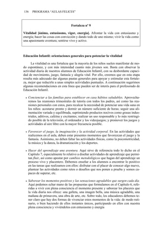 136   PROGRAMA “AULAS FELICES”



                                    Fortaleza nº 9

Vitalidad [ánimo, entusiasmo, vigor, energía]. Afrontar la vida con entusiasmo y
energía; hacer las cosas con convicción y dando todo de uno mismo; vivir la vida como
una apasionante aventura; sentirse vivo y activo.



Educación Infantil: orientaciones generales para potenciar la vitalidad

      La vitalidad es una fortaleza que la mayoría de los niños suelen manifestar de mo-
do espontáneo, y con más intensidad cuanto más jóvenes son. Basta con observar la
actividad diaria de nuestros alumnos de Educación Infantil, con su desbordante capaci-
dad de movimiento, juego, fantasía y alegría vital. Por ello, creemos que en esta etapa
resulta más adecuado dar algunas pautas generales para apoyar y estimular esta fortale-
za, mejor que reducirlo a unas simples actividades puntuales. A continuación sugerimos
algunas recomendaciones en esta línea que pueden ser de interés para el profesorado de
Educación Infantil.

   Concienciar a las familias para establecer en casa hábitos saludables. Aprovecha-
   remos las reuniones trimestrales de tutoría con todos los padres, así como las reu-
   niones personales con estos, para recalcar la necesidad de potenciar una vida sana en
   los niños: acostarse pronto y dormir un número suficiente de horas; seguir una ali-
   mentación variada y equilibrada, suprimiendo productos nocivos como grasas indus-
   triales, aditivos, cafeína y excitantes; realizar un uso responsable y lo más restringi-
   do posible de la televisión, el ordenador y los videojuegos; y promover los juegos y
   actividades al aire libre con la mayor frecuencia posible.

   Favorecer el juego, la imaginación y la actividad corporal. En las actividades que
   realicemos en el aula, deben estar presentes momentos que favorezcan el juego y la
   fantasía. Asimismo, no deben faltar las actividades físicas, como la psicomotricidad,
   la música y la danza, la dramatización y los deportes.

   Hacer del aprendizaje una aventura. Aquí sirve de referencia todo lo dicho en el
   Capítulo 7, especialmente lo relativo a diseñar actividades de aprendizaje que permi-
   tan fluir, así como apostar por cambios metodológicos que hagan del aprendizaje un
   proceso vivo y placentero. Debemos enseñar a los alumnos a encontrar lo positivo
   en las tareas que realizamos con ellos: disfrutar con el placer de conocer algo nuevo,
   plantear las actividades como retos o desafíos que nos ponen a prueba y somos ca-
   paces de superar, etc.

   Saborear los momentos positivos y las sensaciones agradables que surgen cada día.
   Aquí podemos echar mano de las propuestas que formulamos en el Capítulo 6, refe-
   ridas a vivir con plena consciencia el momento presente y saborear los placeres que
   la vida diaria nos ofrece: una galleta, una imagen bella, una música agradable, una
   mañana de primavera, una obra de arte, etc. Sobre todo, los educadores debemos te-
   ner claro que hay dos formas de vivenciar estos momentos de la vida: de modo ruti-
   nario, o bien haciendo de ellos instantes únicos, participando en ellos con nuestra
   plena consciencia y viviéndolos con entusiasmo y energía
 