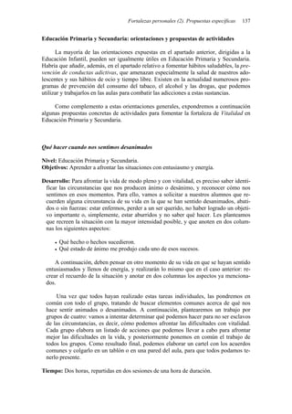 Fortalezas personales (2). Propuestas específicas   137


Educación Primaria y Secundaria: orientaciones y propuestas de actividades

      La mayoría de las orientaciones expuestas en el apartado anterior, dirigidas a la
Educación Infantil, pueden ser igualmente útiles en Educación Primaria y Secundaria.
Habría que añadir, además, en el apartado relativo a fomentar hábitos saludables, la pre-
vención de conductas adictivas, que amenazan especialmente la salud de nuestros ado-
lescentes y sus hábitos de ocio y tiempo libre. Existen en la actualidad numerosos pro-
gramas de prevención del consumo del tabaco, el alcohol y las drogas, que podemos
utilizar y trabajarlos en las aulas para combatir las adicciones a estas sustancias.

     Como complemento a estas orientaciones generales, expondremos a continuación
algunas propuestas concretas de actividades para fomentar la fortaleza de Vitalidad en
Educación Primaria y Secundaria.



Qué hacer cuando nos sentimos desanimados

Nivel: Educación Primaria y Secundaria.
Objetivos: Aprender a afrontar las situaciones con entusiasmo y energía.

Desarrollo: Para afrontar la vida de modo pleno y con vitalidad, es preciso saber identi-
 ficar las circunstancias que nos producen ánimo o desánimo, y reconocer cómo nos
 sentimos en esos momentos. Para ello, vamos a solicitar a nuestros alumnos que re-
 cuerden alguna circunstancia de su vida en la que se han sentido desanimados, abati-
 dos o sin fuerzas: estar enfermos, perder a un ser querido, no haber logrado un objeti-
 vo importante o, simplemente, estar aburridos y no saber qué hacer. Les planteamos
 que recreen la situación con la mayor intensidad posible, y que anoten en dos colum-
 nas los siguientes aspectos:

       Qué hecho o hechos sucedieron.
       Qué estado de ánimo me produjo cada uno de esos sucesos.

     A continuación, deben pensar en otro momento de su vida en que se hayan sentido
 entusiasmados y llenos de energía, y realizarán lo mismo que en el caso anterior: re-
 crear el recuerdo de la situación y anotar en dos columnas los aspectos ya menciona-
 dos.

     Una vez que todos hayan realizado estas tareas individuales, las pondremos en
 común con todo el grupo, tratando de buscar elementos comunes acerca de qué nos
 hace sentir animados o desanimados. A continuación, plantearemos un trabajo por
 grupos de cuatro: vamos a intentar determinar qué podemos hacer para no ser esclavos
 de las circunstancias, es decir, cómo podemos afrontar las dificultades con vitalidad.
 Cada grupo elabora un listado de acciones que podemos llevar a cabo para afrontar
 mejor las dificultades en la vida, y posteriormente ponemos en común el trabajo de
 todos los grupos. Como resultado final, podemos elaborar un cartel con los acuerdos
 comunes y colgarlo en un tablón o en una pared del aula, para que todos podamos te-
 nerlo presente.

Tiempo: Dos horas, repartidas en dos sesiones de una hora de duración.
 