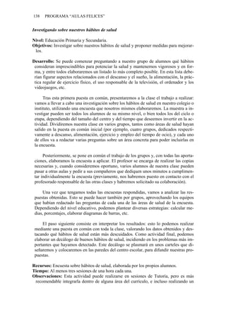 138   PROGRAMA “AULAS FELICES”


Investigando sobre nuestros hábitos de salud

Nivel: Educación Primaria y Secundaria.
Objetivos: Investigar sobre nuestros hábitos de salud y proponer medidas para mejorar-
 los.

Desarrollo: Se puede comenzar preguntando a nuestro grupo de alumnos qué hábitos
 consideran imprescindibles para potenciar la salud y mantenernos vigorosos y en for-
 ma, y entre todos elaboraremos un listado lo más completo posible. En esta lista debe-
 rían figurar aspectos relacionados con el descanso y el sueño, la alimentación, la prác-
 tica regular de ejercicio físico, el uso responsable de la televisión, el ordenador y los
 videojuegos, etc.

      Tras esta primera puesta en común, presentaremos a la clase el trabajo a realizar:
 vamos a llevar a cabo una investigación sobre los hábitos de salud en nuestro colegio o
 instituto, utilizando una encuesta que nosotros mismos elaboraremos. La muestra a in-
 vestigar pueden ser todos los alumnos de su mismo nivel, o bien todos los del ciclo o
 etapa, dependiendo del tamaño del centro y del tiempo que deseemos invertir en la ac-
 tividad. Dividiremos nuestra clase en varios grupos, tantos como áreas de salud hayan
 salido en la puesta en común inicial (por ejemplo, cuatro grupos, dedicados respecti-
 vamente a descanso, alimentación, ejercicio y empleo del tiempo de ocio), y cada uno
 de ellos va a redactar varias preguntas sobre un área concreta para poder incluirlas en
 la encuesta.

      Posteriormente, se pone en común el trabajo de los grupos y, con todas las aporta-
 ciones, elaboramos la encuesta a aplicar. El profesor se encarga de realizar las copias
 necesarias y, cuando consideremos oportuno, varios alumnos de nuestra clase pueden
 pasar a otras aulas y pedir a sus compañeros que dediquen unos minutos a cumplimen-
 tar individualmente la encuesta (previamente, nos habremos puesto en contacto con el
 profesorado responsable de las otras clases y habremos solicitado su colaboración).

      Una vez que tengamos todas las encuestas respondidas, vamos a analizar las res-
 puestas obtenidas. Esto se puede hacer también por grupos, aprovechando los equipos
 que habían redactado las preguntas de cada una de las áreas de salud de la encuesta.
 Dependiendo del nivel educativo, podemos plantear diversas estrategias: calcular me-
 dias, porcentajes, elaborar diagramas de barras, etc.

     El paso siguiente consiste en interpretar los resultados: esto lo podemos realizar
 mediante una puesta en común con toda la clase, valorando los datos obtenidos y des-
 tacando qué hábitos de salud están más descuidados. Como actividad final, podemos
 elaborar un decálogo de buenos hábitos de salud, incidiendo en los problemas más im-
 portantes que hayamos detectado. Este decálogo se plasmará en unos carteles que di-
 señaremos y colocaremos en las paredes del centro escolar, para difundir nuestras pro-
 puestas.

Recursos: Encuesta sobre hábitos de salud, elaborada por los propios alumnos.
Tiempo: Al menos tres sesiones de una hora cada una.
Observaciones: Esta actividad puede realizarse en sesiones de Tutoría, pero es más
 recomendable integrarla dentro de alguna área del currículo, e incluso realizando un
 