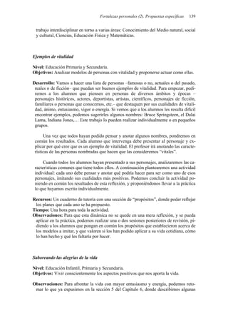 Fortalezas personales (2). Propuestas específicas   139


 trabajo interdisciplinar en torno a varias áreas: Conocimiento del Medio natural, social
 y cultural, Ciencias, Educación Física y Matemáticas.



Ejemplos de vitalidad

Nivel: Educación Primaria y Secundaria.
Objetivos: Analizar modelos de personas con vitalidad y proponerse actuar como ellas.

Desarrollo: Vamos a hacer una lista de personas –famosas o no, actuales o del pasado,
 reales o de ficción– que puedan ser buenos ejemplos de vitalidad. Para empezar, pedi-
 remos a los alumnos que piensen en personas de diversos ámbitos y épocas –
 personajes históricos, actores, deportistas, artistas, científicos, personajes de ficción,
 familiares o personas que conocemos, etc.– que destaquen por sus cualidades de vitali-
 dad, ánimo, entusiasmo, vigor o energía. Si vemos que a los alumnos les resulta difícil
 encontrar ejemplos, podemos sugerirles algunos nombres: Bruce Springsteen, el Dalai
 Lama, Indiana Jones,… Este trabajo lo pueden realizar individualmente o en pequeños
 grupos.

      Una vez que todos hayan podido pensar y anotar algunos nombres, pondremos en
 común los resultados. Cada alumno que intervenga debe presentar al personaje y ex-
 plicar por qué cree que es un ejemplo de vitalidad. El profesor irá anotando las caracte-
 rísticas de las personas nombradas que hacen que las consideremos “vitales”.

      Cuando todos los alumnos hayan presentado a sus personajes, analizaremos las ca-
 racterísticas comunes que tiene todos ellos. A continuación plantearemos una actividad
 individual: cada uno debe pensar y anotar qué podría hacer para ser como uno de esos
 personajes, imitando sus cualidades más positivas. Podemos concluir la actividad po-
 niendo en común los resultados de esta reflexión, y proponiéndonos llevar a la práctica
 lo que hayamos escrito individualmente.

Recursos: Un cuaderno de tutoría con una sección de “propósitos”, donde poder reflejar
 los planes que cada uno se ha propuesto.
Tiempo: Una hora para toda la actividad.
Observaciones: Para que esta dinámica no se quede en una mera reflexión, y se pueda
 aplicar en la práctica, podemos realizar una o dos sesiones posteriores de revisión, pi-
 diendo a los alumnos que pongan en común los propósitos que establecieron acerca de
 los modelos a imitar, y que valoren si los han podido aplicar a su vida cotidiana, cómo
 lo han hecho y qué les faltaría por hacer.



Saboreando las alegrías de la vida

Nivel: Educación Infantil, Primaria y Secundaria.
Objetivos: Vivir conscientemente los aspectos positivos que nos aporta la vida.

Observaciones: Para afrontar la vida con mayor entusiasmo y energía, podemos reto-
 mar lo que ya expusimos en la sección 5 del Capítulo 6, donde describimos algunas
 