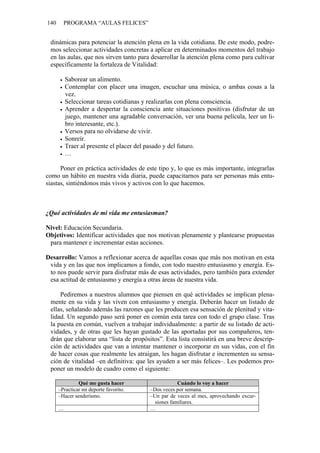 140     PROGRAMA “AULAS FELICES”


 dinámicas para potenciar la atención plena en la vida cotidiana. De este modo, podre-
 mos seleccionar actividades concretas a aplicar en determinados momentos del trabajo
 en las aulas, que nos sirven tanto para desarrollar la atención plena como para cultivar
 específicamente la fortaleza de Vitalidad:

          Saborear un alimento.
          Contemplar con placer una imagen, escuchar una música, o ambas cosas a la
          vez.
          Seleccionar tareas cotidianas y realizarlas con plena consciencia.
          Aprender a despertar la consciencia ante situaciones positivas (disfrutar de un
          juego, mantener una agradable conversación, ver una buena película, leer un li-
          bro interesante, etc.).
          Versos para no olvidarse de vivir.
          Sonreír.
          Traer al presente el placer del pasado y del futuro.
          …

      Poner en práctica actividades de este tipo y, lo que es más importante, integrarlas
como un hábito en nuestra vida diaria, puede capacitarnos para ser personas más entu-
siastas, sintiéndonos más vivos y activos con lo que hacemos.



¿Qué actividades de mi vida me entusiasman?

Nivel: Educación Secundaria.
Objetivos: Identificar actividades que nos motivan plenamente y plantearse propuestas
 para mantener e incrementar estas acciones.

Desarrollo: Vamos a reflexionar acerca de aquellas cosas que más nos motivan en esta
 vida y en las que nos implicamos a fondo, con todo nuestro entusiasmo y energía. Es-
 to nos puede servir para disfrutar más de esas actividades, pero también para extender
 esa actitud de entusiasmo y energía a otras áreas de nuestra vida.

     Pediremos a nuestros alumnos que piensen en qué actividades se implican plena-
 mente en su vida y las viven con entusiasmo y energía. Deberán hacer un listado de
 ellas, señalando además las razones que les producen esa sensación de plenitud y vita-
 lidad. Un segundo paso será poner en común esta tarea con todo el grupo clase. Tras
 la puesta en común, vuelven a trabajar individualmente: a partir de su listado de acti-
 vidades, y de otras que les hayan gustado de las aportadas por sus compañeros, ten-
 drán que elaborar una “lista de propósitos”. Esta lista consistirá en una breve descrip-
 ción de actividades que van a intentar mantener o incorporar en sus vidas, con el fin
 de hacer cosas que realmente les atraigan, les hagan disfrutar e incrementen su sensa-
 ción de vitalidad –en definitiva: que les ayuden a ser más felices–. Les podemos pro-
 poner un modelo de cuadro como el siguiente:

               Qué me gusta hacer                     Cuándo lo voy a hacer
      –Practicar mi deporte favorito.     –Dos veces por semana.
      –Hacer senderismo.                  –Un par de veces al mes, aprovechando excur-
                                            siones familiares.
      …                                   …
 