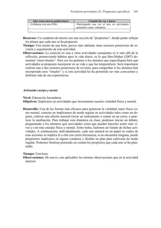 Fortalezas personales (2). Propuestas específicas   141


       Qué cosas nuevas podría hacer                   Cuándo las voy a hacer
    –Colaborar con una ONG.                –Participando una vez al mes en actividades
                                            puntuales como voluntario.
    …

Recursos: Un cuaderno de tutoría con una sección de “propósitos”, donde poder reflejar
 los planes que cada uno se ha propuesto.
Tiempo: Una sesión de una hora; prever más adelante otras sesiones posteriores de re-
 visión y seguimiento de esta actividad.
Observaciones: Lo esencial en esta y otras actividades semejantes es ir más allá de la
 reflexión, promoviendo hábitos para la vida diaria: es lo que Ben-Shahar (2007) de-
 nomina “crear rituales”. Para eso les pedimos a los alumnos que especifiquen bien qué
 actividades se proponen incorporar en su vida y que las temporalicen. Será importante
 realizar una o dos sesiones posteriores de revisión, para comprobar si los alumnos han
 incorporado esos “rituales” y si esta actividad les ha permitido ser más conscientes y
 disfrutar más de sus experiencias.



Activando cuerpo y mente

Nivel: Educación Secundaria.
Objetivos: Implicarse en actividades que incrementen nuestra vitalidad física y mental.

Desarrollo: Una de las formas más eficaces para potenciar la vitalidad, tanto física co-
 mo mental, consiste en implicarnos de modo regular en actividades tales como un de-
 porte, cultivar una afición musical (tocar un instrumento o cantar en un coro), o prac-
 ticar la meditación. Para trabajar esta dinámica en clase, podemos iniciar un debate,
 preguntando a los alumnos qué actividades creen que pueden hacerles sentir más vi-
 vos y con más energía física y mental. Entre todos, haremos un listado de dichas acti-
 vidades. A continuación, individualmente, cada uno anotará en un papel en cuáles de
 esas acciones se implica él o ella con cierta frecuencia; si no encuentra ninguna, puede
 proponerse implicarse en alguna conducta y diseñar un plan para cultivarla de modo
 regular. Podemos finalizar poniendo en común los propósitos que cada uno se ha plan-
 teado.

Tiempo: Una hora.
Observaciones: De nuevo, son aplicables las mismas observaciones que en la actividad
 anterior.
 