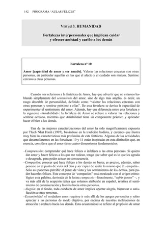 142   PROGRAMA “AULAS FELICES”



                            Virtud 3. HUMANIDAD

               Fortalezas interpersonales que implican cuidar
                   y ofrecer amistad y cariño a los demás




                                   Fortaleza nº 10

Amor [capacidad de amar y ser amado]. Valorar las relaciones cercanas con otras
personas, en particular aquellas en las que el afecto y el cuidado son mutuos. Sentirse
cercano a otras personas.



      Cuando nos referimos a la fortaleza de Amor, hay que advertir que no estamos ha-
blando simplemente del sentimiento del amor, sino de algo más amplio, es decir, un
rasgo deseable de personalidad, definido como “valorar las relaciones cercanas con
otras personas y sentirse próximo a ellas”. De esta fortaleza se deriva la capacidad de
experimentar el sentimiento del amor. Además, hay una diferencia entre esta fortaleza y
la siguiente –Amabilidad–: la fortaleza de Amor se refiere a valorar las relaciones y
sentirse cercano, mientras que Amabilidad tiene un componente práctico y aplicado:
hacer el bien a los demás.

     Una de las mejores caracterizaciones del amor ha sido magníficamente expuesta
por Thich Nhat Hanh (1997), basándose en la tradición budista, y creemos que ilustra
muy bien las características más profundas de esta fortaleza. Algunas de las actividades
que desarrollaremos en las fortalezas 10 y 11 están inspiradas en esta distinción que, en
esencia, considera que el amor tiene cuatro dimensiones fundamentales:

–Comprensión: comprender qué hace felices o infelices a las otras personas. Si quiero
 dar amor y hacer felices a los que me rodean, tengo que saber qué es lo que les agrada
 o desagrada, para poder actuar en consecuencia.
–Compasión: conocer qué hace felices a los demás no basta; es preciso, además, saber
 ponerse en el punto de vista del otro y ser capaz de sentir lo mismo que él –empatía–.
 Solo así podemos percibir el punto de vista y los sentimientos de los demás, para po-
 der hacerles felices. Este concepto de “compasión” está enraízado con el origen etimo-
 lógico esta palabra, derivada de la latina cumpassio –literalmente, “sufrir juntos” –, y
 va más allá de la acepción típica que solemos atribuirle en español, relativa al senti-
 miento de conmiseración y lástima hacia otras personas.
–Alegría: en el fondo, toda conducta de amor implica aportar alegría, bienestar o satis-
 facción a otras personas.
–Ecuanimidad: el verdadero amor requiere ir más allá de los apegos personales y saber
 apreciar a las personas de modo objetivo, por encima de nuestras inclinaciones de
 atracción o rechazo hacia los demás. Esta ecuanimidad se refiere al propósito de amar
 