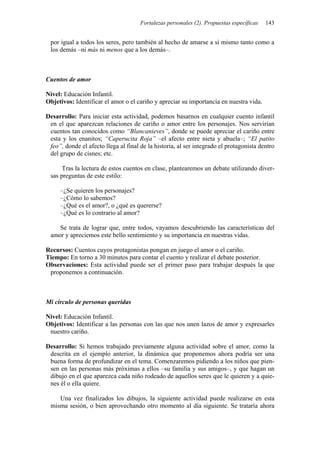 Fortalezas personales (2). Propuestas específicas   143


 por igual a todos los seres, pero también al hecho de amarse a sí mismo tanto como a
 los demás –ni más ni menos que a los demás–.



Cuentos de amor

Nivel: Educación Infantil.
Objetivos: Identificar el amor o el cariño y apreciar su importancia en nuestra vida.

Desarrollo: Para iniciar esta actividad, podemos basarnos en cualquier cuento infantil
 en el que aparezcan relaciones de cariño o amor entre los personajes. Nos servirían
 cuentos tan conocidos como “Blancanieves”, donde se puede apreciar el cariño entre
 esta y los enanitos; “Caperucita Roja” –el afecto entre nieta y abuela–; “El patito
 feo”, donde el afecto llega al final de la historia, al ser integrado el protagonista dentro
 del grupo de cisnes; etc.

      Tras la lectura de estos cuentos en clase, plantearemos un debate utilizando diver-
 sas preguntas de este estilo:

     –¿Se quieren los personajes?
     –¿Cómo lo sabemos?
     –¿Qué es el amor?, o ¿qué es quererse?
     –¿Qué es lo contrario al amor?

    Se trata de lograr que, entre todos, vayamos descubriendo las características del
 amor y apreciemos este bello sentimiento y su importancia en nuestras vidas.

Recursos: Cuentos cuyos protagonistas pongan en juego el amor o el cariño.
Tiempo: En torno a 30 minutos para contar el cuento y realizar el debate posterior.
Observaciones: Esta actividad puede ser el primer paso para trabajar después la que
 proponemos a continuación.



Mi círculo de personas queridas

Nivel: Educación Infantil.
Objetivos: Identificar a las personas con las que nos unen lazos de amor y expresarles
 nuestro cariño.

Desarrollo: Si hemos trabajado previamente alguna actividad sobre el amor, como la
 descrita en el ejemplo anterior, la dinámica que proponemos ahora podría ser una
 buena forma de profundizar en el tema. Comenzaremos pidiendo a los niños que pien-
 sen en las personas más próximas a ellos –su familia y sus amigos–, y que hagan un
 dibujo en el que aparezca cada niño rodeado de aquellos seres que le quieren y a quie-
 nes él o ella quiere.

    Una vez finalizados los dibujos, la siguiente actividad puede realizarse en esta
 misma sesión, o bien aprovechando otro momento al día siguiente. Se trataría ahora
 