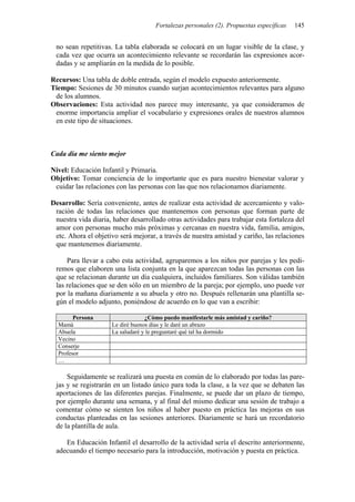 Fortalezas personales (2). Propuestas específicas   145


 no sean repetitivas. La tabla elaborada se colocará en un lugar visible de la clase, y
 cada vez que ocurra un acontecimiento relevante se recordarán las expresiones acor-
 dadas y se ampliarán en la medida de lo posible.

Recursos: Una tabla de doble entrada, según el modelo expuesto anteriormente.
Tiempo: Sesiones de 30 minutos cuando surjan acontecimientos relevantes para alguno
 de los alumnos.
Observaciones: Esta actividad nos parece muy interesante, ya que consideramos de
 enorme importancia ampliar el vocabulario y expresiones orales de nuestros alumnos
 en este tipo de situaciones.



Cada día me siento mejor

Nivel: Educación Infantil y Primaria.
Objetivo: Tomar conciencia de lo importante que es para nuestro bienestar valorar y
 cuidar las relaciones con las personas con las que nos relacionamos diariamente.

Desarrollo: Sería conveniente, antes de realizar esta actividad de acercamiento y valo-
 ración de todas las relaciones que mantenemos con personas que forman parte de
 nuestra vida diaria, haber desarrollado otras actividades para trabajar esta fortaleza del
 amor con personas mucho más próximas y cercanas en nuestra vida, familia, amigos,
 etc. Ahora el objetivo será mejorar, a través de nuestra amistad y cariño, las relaciones
 que mantenemos diariamente.

     Para llevar a cabo esta actividad, agruparemos a los niños por parejas y les pedi-
 remos que elaboren una lista conjunta en la que aparezcan todas las personas con las
 que se relacionan durante un día cualquiera, incluidos familiares. Son válidas también
 las relaciones que se den sólo en un miembro de la pareja; por ejemplo, uno puede ver
 por la mañana diariamente a su abuela y otro no. Después rellenarán una plantilla se-
 gún el modelo adjunto, poniéndose de acuerdo en lo que van a escribir:

        Persona                   ¿Cómo puedo manifestarle más amistad y cariño?
  Mamá               Le diré buenos días y le daré un abrazo
  Abuela             La saludaré y le preguntaré qué tal ha dormido
  Vecino
  Conserje
  Profesor
  …

     Seguidamente se realizará una puesta en común de lo elaborado por todas las pare-
 jas y se registrarán en un listado único para toda la clase, a la vez que se debaten las
 aportaciones de las diferentes parejas. Finalmente, se puede dar un plazo de tiempo,
 por ejemplo durante una semana, y al final del mismo dedicar una sesión de trabajo a
 comentar cómo se sienten los niños al haber puesto en práctica las mejoras en sus
 conductas planteadas en las sesiones anteriores. Diariamente se hará un recordatorio
 de la plantilla de aula.

    En Educación Infantil el desarrollo de la actividad sería el descrito anteriormente,
 adecuando el tiempo necesario para la introducción, motivación y puesta en práctica.
 