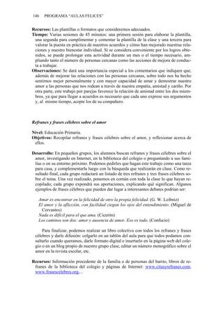 146    PROGRAMA “AULAS FELICES”


Recursos: Las plantillas o formatos que consideremos adecuados.
Tiempo: Varias sesiones de 45 minutos: una primera sesión para elaborar la plantilla,
 una segunda para cumplimentar y comentar la plantilla de la clase y una tercera para
 valorar la puesta en práctica de nuestros acuerdos y cómo han mejorado nuestras rela-
 ciones y nuestro bienestar individual. Si se considera conveniente por los logros obte-
 nidos, se puede prolongar esta actividad durante un mes o el tiempo necesario, am-
 pliando tanto el número de personas cercanas como las acciones de mejora de conduc-
 ta a trabajar.
Observaciones: Se dará una importancia especial a los comentarios que indiquen que,
 además de mejorar las relaciones con las personas cercanas, sobre todo nos ha hecho
 sentirnos mejor personalmente y con mayor capacidad de amar y demostrar nuestro
 amor a las personas que nos rodean a través de nuestra empatía, amistad y cariño. Por
 otra parte, este trabajo por parejas favorece la relación de amistad entre los dos miem-
 bros, ya que para llegar a acuerdos es necesario que cada uno exprese sus argumentos
 y, al mismo tiempo, acepte los de su compañero.



Refranes y frases célebres sobre el amor

Nivel: Educación Primaria.
Objetivos: Recopilar refranes y frases célebres sobre el amor, y reflexionar acerca de
 ellos.

Desarrollo: En pequeños grupos, los alumnos buscan refranes y frases célebres sobre el
 amor, investigando en Internet, en la biblioteca del colegio o preguntando a sus fami-
 lias o en su entorno próximo. Podemos pedirles que hagan este trabajo como una tarea
 para casa, y complementarla luego con la búsqueda que realizarán en clase. Como re-
 sultado final, cada grupo redactará un listado de tres refranes y tres frases célebres so-
 bre el tema. Una vez realizado, ponemos en común con toda la clase lo que hayan re-
 copilado; cada grupo expondrá sus aportaciones, explicando qué significan. Algunos
 ejemplos de frases célebres que pueden dar lugar a interesantes debates podrían ser:

   Amar es encontrar en la felicidad de otro la propia felicidad. (G. W. Leibniz)
   El amor y la aflicción, con facilidad ciegan los ojos del entendimiento. (Miguel de
    Cervantes)
   Nada es difícil para el que ama. (Cicerón)
   Los caminos son dos: amor y ausencia de amor. Eso es todo. (Confucio)

     Para finalizar, podemos realizar un libro colectivo con todos los refranes y frases
 célebres y darle difusión: colgarlo en un tablón del aula para que todos podamos con-
 sultarlo cuando queramos, darle formato digital e insertarlo en la página web del cole-
 gio o en un blog propio de nuestro grupo clase, editar un número monográfico sobre el
 amor en la revista escolar, etc.

Recursos: Información procedente de la familia o de personas del barrio, libros de re-
 franes de la biblioteca del colegio y páginas de Internet: www.citasyrefranes.com,
 www.frasescelebres.org,...
 