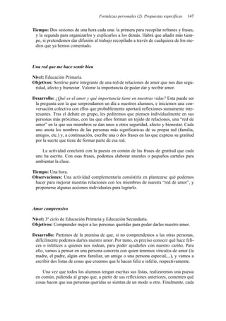 Fortalezas personales (2). Propuestas específicas   147


Tiempo: Dos sesiones de una hora cada una: la primera para recopilar refranes y frases,
 y la segunda para organizarlos y explicarlos a los demás. Habrá que añadir más tiem-
 po, si pretendemos dar difusión al trabajo recopilado a través de cualquiera de los me-
 dios que ya hemos comentado.



Una red que me hace sentir bien

Nivel: Educación Primaria.
Objetivos: Sentirse parte integrante de una red de relaciones de amor que nos dan segu-
 ridad, afecto y bienestar. Valorar la importancia de poder dar y recibir amor.

Desarrollo: ¿Qué es el amor y qué importancia tiene en nuestras vidas? Esta puede ser
 la pregunta con la que sorprendamos un día a nuestros alumnos, e iniciemos una con-
 versación colectiva con ellos que probablemente aportará reflexiones sumamente inte-
 resantes. Tras el debate en grupo, les pediremos que piensen individualmente en sus
 personas más próximas, con las que ellos forman un tejido de relaciones, una “red de
 amor” en la que sus miembros se dan unos a otros seguridad, afecto y bienestar. Cada
 uno anota los nombres de las personas más significativas de su propia red (familia,
 amigos, etc.) y, a continuación, escribe una o dos frases en las que expresa su gratitud
 por la suerte que tiene de formar parte de esa red.

    La actividad concluirá con la puesta en común de las frases de gratitud que cada
 uno ha escrito. Con esas frases, podemos elaborar murales o pequeños carteles para
 ambientar la clase.

Tiempo: Una hora.
Observaciones: Una actividad complementaria consistiría en plantearse qué podemos
 hacer para mejorar nuestras relaciones con los miembros de nuestra “red de amor”, y
 proponerse algunas acciones individuales para lograrlo.



Amor comprensivo

Nivel: 3º ciclo de Educación Primaria y Educación Secundaria.
Objetivos: Comprender mejor a las personas queridas para poder darles nuestro amor.

Desarrollo: Partimos de la premisa de que, si no comprendemos a las otras personas,
 difícilmente podemos darles nuestro amor. Por tanto, es preciso conocer qué hace feli-
 ces o infelices a quienes nos rodean, para poder ayudarles con nuestro cariño. Para
 ello, vamos a pensar en una persona concreta con quien tenemos vínculos de amor (la
 madre, el padre, algún otro familiar, un amigo o una persona especial,...), y vamos a
 escribir dos listas de cosas que creemos que le hacen feliz e infeliz, respectivamente.

     Una vez que todos los alumnos tengan escritas sus listas, realizaremos una puesta
 en común, pidiendo al grupo que, a partir de sus reflexiones anteriores, comenten qué
 cosas hacen que sus personas queridas se sientan de un modo u otro. Finalmente, cada
 