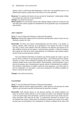 148   PROGRAMA “AULAS FELICES”


 alumno vuelve a reflexionar individualmente y anota uno o dos propósitos que se va a
 plantear para mejorar y poder hacer más felices a sus seres queridos.

Recursos: Un cuaderno de tutoría con una sección de “propósitos”, donde poder reflejar
 las acciones que cada uno se haya propuesto.
Tiempo: Una sesión de una hora.
Observaciones: Es conveniente realizar más adelante alguna sesión de revisión de esta
 actividad, para valorar el grado de cumplimiento de los propósitos que se ha planteado
 cada alumno.



Amor compasivo

Nivel: 3º ciclo de Educación Primaria y Educación Secundaria.
Objetivos: Desarrollar empatía hacia las personas queridas para conocer mejor sus sen-
 timientos y puntos de vista.

Desarrollo: No basta con conocer intelectualmente qué hace felices a los demás: es
 preciso, además, saber colocarse en su perspectiva y ser capaces de sentir lo mismo
 que ellos, es decir, tener empatía. Para ello, pedimos a los alumnos que piensen en al-
 gún conflicto reciente con sus padres u otras personas queridas, y traten de compren-
 der el punto de vista de los otros; especialmente, les animamos a que intenten experi-
 mentar lo que las otras personas sintieron.

     Tras esta reflexión individual, les pedimos que formen grupos de cuatro y que eli-
 jan uno de los conflictos en que hayan pensado antes, y que realicen una breve drama-
 tización, en la que varios asumirán los papeles de las partes en conflicto, y uno o dos
 alumnos pueden actuar como observadores. Posteriormente, seleccionaremos a uno o
 dos de esos grupos, que voluntariamente quieran realizar la dramatización en público.
 Para finalizar, realizaremos un debate a partir de estas preguntas: ¿soy ahora más ca-
 paz de comprender a la otra parte?; ¿esta nueva perspectiva me hubiera ayudado en-
 tonces a actuar de otro modo?

Tiempo: Una sesión de una hora.



Ecuanimidad

Nivel: 3º ciclo de Educación Primaria y Educación Secundaria.
Objetivos: Superar nuestros apegos personales y saber apreciar a las personas de modo
 objetivo, por encima de nuestras inclinaciones de atracción o rechazo.

Desarrollo: Cada alumno piensa en una persona querida, otra neutral (alguien con
 quien no tenemos mucha relación y no nos inspira un cariño o una antipatía especial)
 y otra con quien tenga cierta enemistad, y anota las razones por las que siente esas dis-
 tintas emociones ante cada una de ellas. A continuación, ponemos en común lo que
 los alumnos han escrito y observamos los elementos comunes que existen en las apor-
 taciones que van realizando (si los comentarios se refieren a alumnos de la clase o del
 