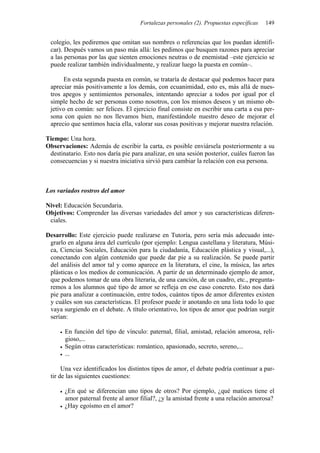 Fortalezas personales (2). Propuestas específicas   149


 colegio, les pediremos que omitan sus nombres o referencias que los puedan identifi-
 car). Después vamos un paso más allá: les pedimos que busquen razones para apreciar
 a las personas por las que sienten emociones neutras o de enemistad –este ejercicio se
 puede realizar también individualmente, y realizar luego la puesta en común–.

      En esta segunda puesta en común, se trataría de destacar qué podemos hacer para
 apreciar más positivamente a los demás, con ecuanimidad, esto es, más allá de nues-
 tros apegos y sentimientos personales, intentando apreciar a todos por igual por el
 simple hecho de ser personas como nosotros, con los mismos deseos y un mismo ob-
 jetivo en común: ser felices. El ejercicio final consiste en escribir una carta a esa per-
 sona con quien no nos llevamos bien, manifestándole nuestro deseo de mejorar el
 aprecio que sentimos hacia ella, valorar sus cosas positivas y mejorar nuestra relación.

Tiempo: Una hora.
Observaciones: Además de escribir la carta, es posible enviársela posteriormente a su
 destinatario. Esto nos daría pie para analizar, en una sesión posterior, cuáles fueron las
 consecuencias y si nuestra iniciativa sirvió para cambiar la relación con esa persona.



Los variados rostros del amor

Nivel: Educación Secundaria.
Objetivos: Comprender las diversas variedades del amor y sus características diferen-
 ciales.

Desarrollo: Este ejercicio puede realizarse en Tutoría, pero sería más adecuado inte-
 grarlo en alguna área del currículo (por ejemplo: Lengua castellana y literatura, Músi-
 ca, Ciencias Sociales, Educación para la ciudadanía, Educación plástica y visual,...),
 conectando con algún contenido que puede dar pie a su realización. Se puede partir
 del análisis del amor tal y como aparece en la literatura, el cine, la música, las artes
 plásticas o los medios de comunicación. A partir de un determinado ejemplo de amor,
 que podemos tomar de una obra literaria, de una canción, de un cuadro, etc., pregunta-
 remos a los alumnos qué tipo de amor se refleja en ese caso concreto. Esto nos dará
 pie para analizar a continuación, entre todos, cuántos tipos de amor diferentes existen
 y cuáles son sus características. El profesor puede ir anotando en una lista todo lo que
 vaya surgiendo en el debate. A título orientativo, los tipos de amor que podrían surgir
 serían:

       En función del tipo de vínculo: paternal, filial, amistad, relación amorosa, reli-
       gioso,...
       Según otras características: romántico, apasionado, secreto, sereno,...
       ...

      Una vez identificados los distintos tipos de amor, el debate podría continuar a par-
 tir de las siguientes cuestiones:

       ¿En qué se diferencian uno tipos de otros? Por ejemplo, ¿qué matices tiene el
       amor paternal frente al amor filial?, ¿y la amistad frente a una relación amorosa?
       ¿Hay egoísmo en el amor?
 