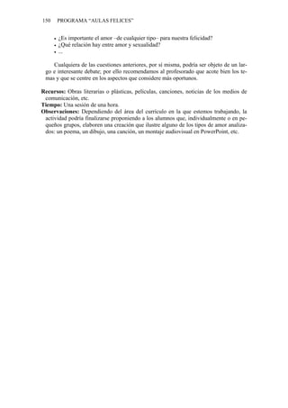 150   PROGRAMA “AULAS FELICES”


       ¿Es importante el amor –de cualquier tipo– para nuestra felicidad?
       ¿Qué relación hay entre amor y sexualidad?
       ...

    Cualquiera de las cuestiones anteriores, por sí misma, podría ser objeto de un lar-
 go e interesante debate; por ello recomendamos al profesorado que acote bien los te-
 mas y que se centre en los aspectos que considere más oportunos.

Recursos: Obras literarias o plásticas, películas, canciones, noticias de los medios de
 comunicación, etc.
Tiempo: Una sesión de una hora.
Observaciones: Dependiendo del área del currículo en la que estemos trabajando, la
 actividad podría finalizarse proponiendo a los alumnos que, individualmente o en pe-
 queños grupos, elaboren una creación que ilustre alguno de los tipos de amor analiza-
 dos: un poema, un dibujo, una canción, un montaje audiovisual en PowerPoint, etc.
 