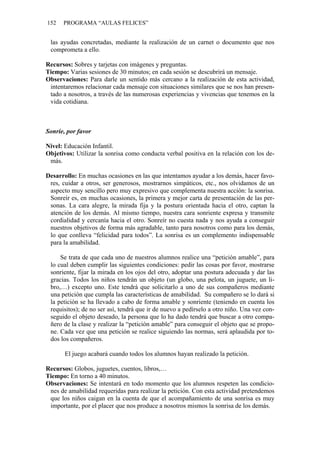 152   PROGRAMA “AULAS FELICES”


 las ayudas concretadas, mediante la realización de un carnet o documento que nos
 comprometa a ello.

Recursos: Sobres y tarjetas con imágenes y preguntas.
Tiempo: Varias sesiones de 30 minutos; en cada sesión se descubrirá un mensaje.
Observaciones: Para darle un sentido más cercano a la realización de esta actividad,
 intentaremos relacionar cada mensaje con situaciones similares que se nos han presen-
 tado a nosotros, a través de las numerosas experiencias y vivencias que tenemos en la
 vida cotidiana.



Sonríe, por favor

Nivel: Educación Infantil.
Objetivos: Utilizar la sonrisa como conducta verbal positiva en la relación con los de-
 más.

Desarrollo: En muchas ocasiones en las que intentamos ayudar a los demás, hacer favo-
 res, cuidar a otros, ser generosos, mostrarnos simpáticos, etc., nos olvidamos de un
 aspecto muy sencillo pero muy expresivo que complementa nuestra acción: la sonrisa.
 Sonreír es, en muchas ocasiones, la primera y mejor carta de presentación de las per-
 sonas. La cara alegre, la mirada fija y la postura orientada hacia el otro, captan la
 atención de los demás. Al mismo tiempo, nuestra cara sonriente expresa y transmite
 cordialidad y cercanía hacia el otro. Sonreír no cuesta nada y nos ayuda a conseguir
 nuestros objetivos de forma más agradable, tanto para nosotros como para los demás,
 lo que conlleva “felicidad para todos”. La sonrisa es un complemento indispensable
 para la amabilidad.

     Se trata de que cada uno de nuestros alumnos realice una “petición amable”, para
 lo cual deben cumplir las siguientes condiciones: pedir las cosas por favor, mostrarse
 sonriente, fijar la mirada en los ojos del otro, adoptar una postura adecuada y dar las
 gracias. Todos los niños tendrán un objeto (un globo, una pelota, un juguete, un li-
 bro,…) excepto uno. Este tendrá que solicitarlo a uno de sus compañeros mediante
 una petición que cumpla las características de amabilidad. Su compañero se lo dará si
 la petición se ha llevado a cabo de forma amable y sonriente (teniendo en cuenta los
 requisitos); de no ser así, tendrá que ir de nuevo a pedírselo a otro niño. Una vez con-
 seguido el objeto deseado, la persona que lo ha dado tendrá que buscar a otro compa-
 ñero de la clase y realizar la “petición amable” para conseguir el objeto que se propo-
 ne. Cada vez que una petición se realice siguiendo las normas, será aplaudida por to-
 dos los compañeros.

       El juego acabará cuando todos los alumnos hayan realizado la petición.

Recursos: Globos, juguetes, cuentos, libros,…
Tiempo: En torno a 40 minutos.
Observaciones: Se intentará en todo momento que los alumnos respeten las condicio-
 nes de amabilidad requeridas para realizar la petición. Con esta actividad pretendemos
 que los niños caigan en la cuenta de que el acompañamiento de una sonrisa es muy
 importante, por el placer que nos produce a nosotros mismos la sonrisa de los demás.
 